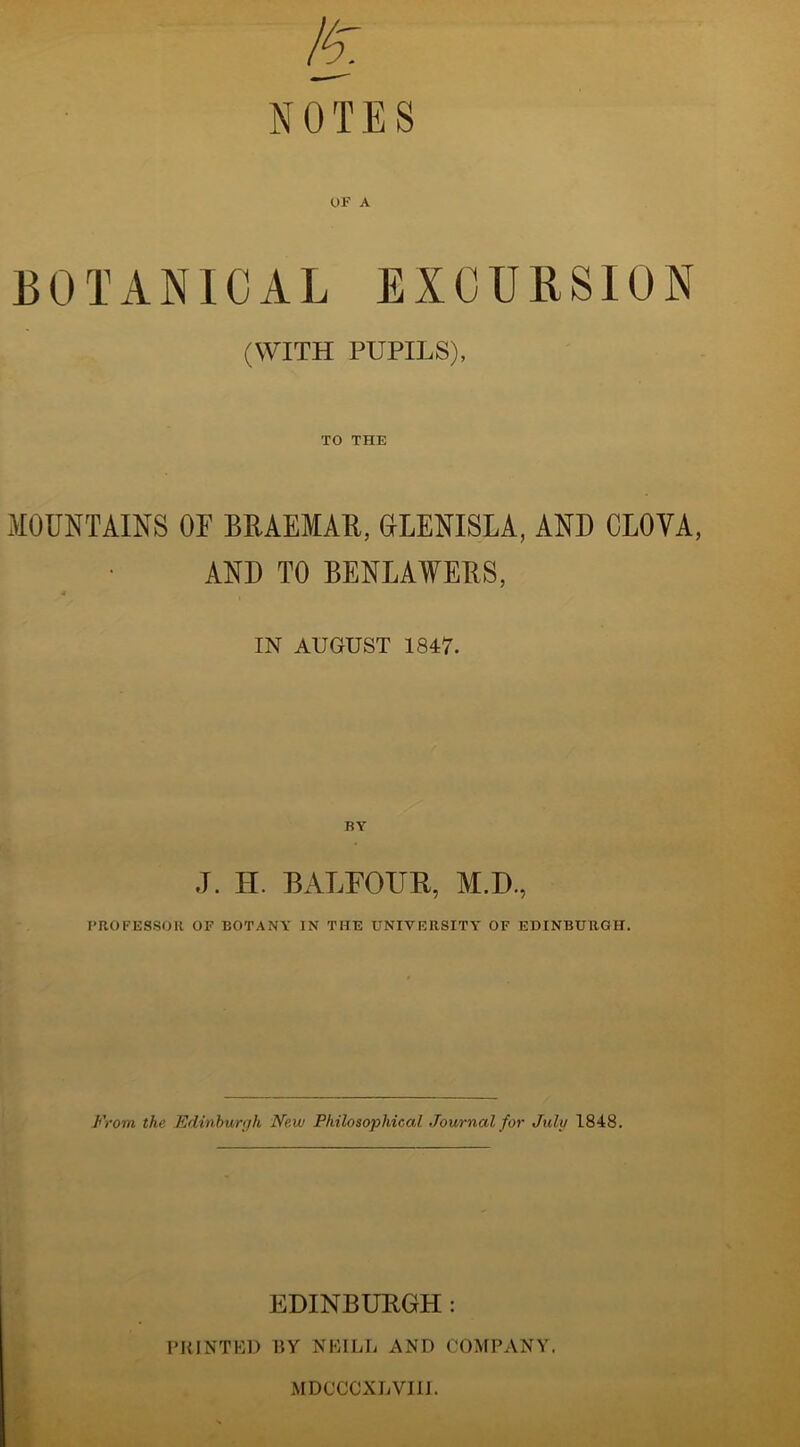 BOTANICAL EXCURSION (WITH PUPILS), TO THE MOUNTAINS OF BRAEMAR, GLENISLA, AND CLOYA, AND TO BENLAWERS, IN AUGUST 1847. BY J. II. BALFOUR, M.D., PROFESSOR OF BOTANY IN THE UNIVERSITY OF EDINBURGH. From the Edinburgh New Philosophical Journal for July 1848. EDINBURGH: PRINTED BY NEILL AND COMPANY. MDCCCXLVIII.