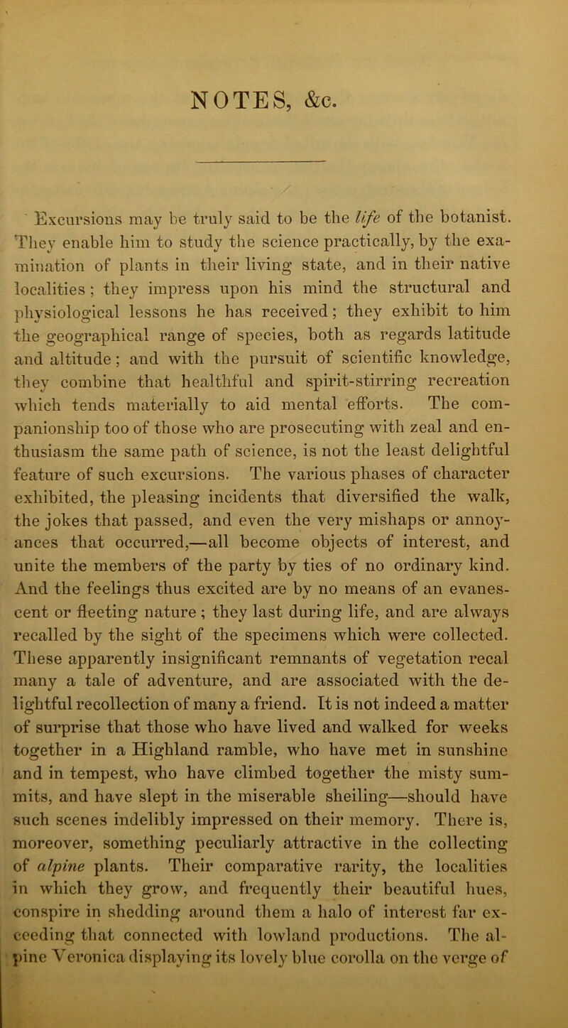 NOTES, &c. Excursions may be truly said to be the life of the botanist. They enable him to study the science practically, by the exa- mination of plants in their living’ state, and in their native localities ; they impress upon his mind the structural and physiological lessons he has received ; they exhibit to him the geographical range of species, both as regards latitude and altitude; and with the pursuit of scientific knowledge, they combine that healthful and spirit-stirring recreation which tends materially to aid mental efforts. The com- panionship too of those who are prosecuting with zeal and en- thusiasm the same path of science, is not the least delightful feature of such excursions. The various phases of character exhibited, the pleasing incidents that diversified the walk, the jokes that passed, and even the very mishaps or annoy- ances that occurred,—all become objects of interest, and unite the members of the party by ties of no ordinary kind. And the feelings thus excited are by no means of an evanes- cent or fleeting nature; they last during life, and are always recalled by the sight of the specimens which were collected. These apparently insignificant remnants of vegetation recal many a tale of adventure, and are associated with the de- lightful recollection of many a friend. It is not indeed a matter of surprise that those who have lived and walked for weeks together in a Highland ramble, who have met in sunshine and in tempest, who have climbed together the misty sum- mits, and have slept in the miserable sheiling—should have such scenes indelibly impressed on their memory. There is, moreover, something peculiarly attractive in the collecting of alpine plants. Their comparative rarity, the localities in which they grow, and frequently their beautiful hues, conspire in shedding around them a halo of interest far ex- ceeding that connected with lowland productions. The al- pine Veronica displaying its lovely blue corolla on the verge of