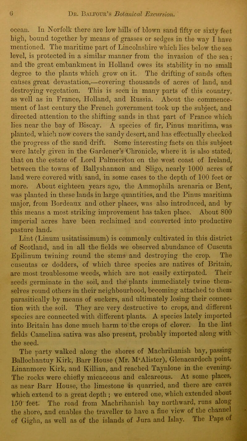 oceau. Ill Norfolk there are low hills of blown sand fifty or sixty feet high, bound together by means of grasses or sedges in tlie way I have mentioned. The maritime part of Lincolnshire which lies below the sea level, is protected in a similar manner from the invasion of the sea; and the great embankment in Holland owes its stability in no small degree to the plants which grow on it. The drifting of sands often causes great devastation,—covering thousands of acres of land, and destroying vegetation. This is seen in many parts of this country, as well as in France, Holland, and Russia. About the commence- ment of last century the French government took up the subject, and directed attention to the shifting sands in that part of France which lies near the bay of Biscay. A species of fir, Pinus maritima, was planted, which now covers the sandy desert, and has effectually checked the progress of the sand drift. Some interesting facts on this subject were lately given in the Gardener’s Chronicle, where it is also stated, that on the estate of Lord Palmerston on the west coast of Ireland, between the towns of Ballyshannon and Sligo, nearly 1000 acres of land were covered with sand, in some cases to the depth of 100 feet or more. About eighteen years ago, the Ammophila arenaria or Bent, was planted in these lands in large quantities, and the Pinus maritima major, from Bordeaux and other places, was also introduced, and by this means a most striking improvement has taken place. About 800 imperial acres have been reclaimed and converted into productive pasture land. Lint (Linum usitatissimum) is commonly cultivated in this district of Scotland, and in all the fields we observed abundance of Cuscuta Epilinum twining round the stems and destroying the crop. The cuscutas or dodders, of which three species are natives of Britain, are most troublesome weeds, which are not easily extirpated. Their seeds germinate in the soil, and the plants immediately twine them- selves round others in their neighbourhood, becoming attached to them parasitically by means of suckers, and ultimately losing their connec- tion Avith the soil. They are very destructive to crops, and different species are connected with different plants. A species lately imported into Britain has done much harm to the crops of clover. In the lint fields Camelina sativa was also present, probably imported along with the seed. The party walked along the shores of Machrihanish bay, passing Ballochantuy Kirk, Barr House (Mr. M'Alister), Glenacardoch point, Linanmore Kirk, and Killian, and reached Taynlone in the evening. The rocks were chiefly micaceous and calcareous. At some places, as near Barr House, the limestone is quarried, and there are caves which extend to a great depth ; we entered one, which extended about 150 fo6t. The road from Machrihanish bay northward, runs along the shore, and enables the traveller to have a fine view of the channel of Gigha, as well as of tho islands of Jura and Islay. The Paps of