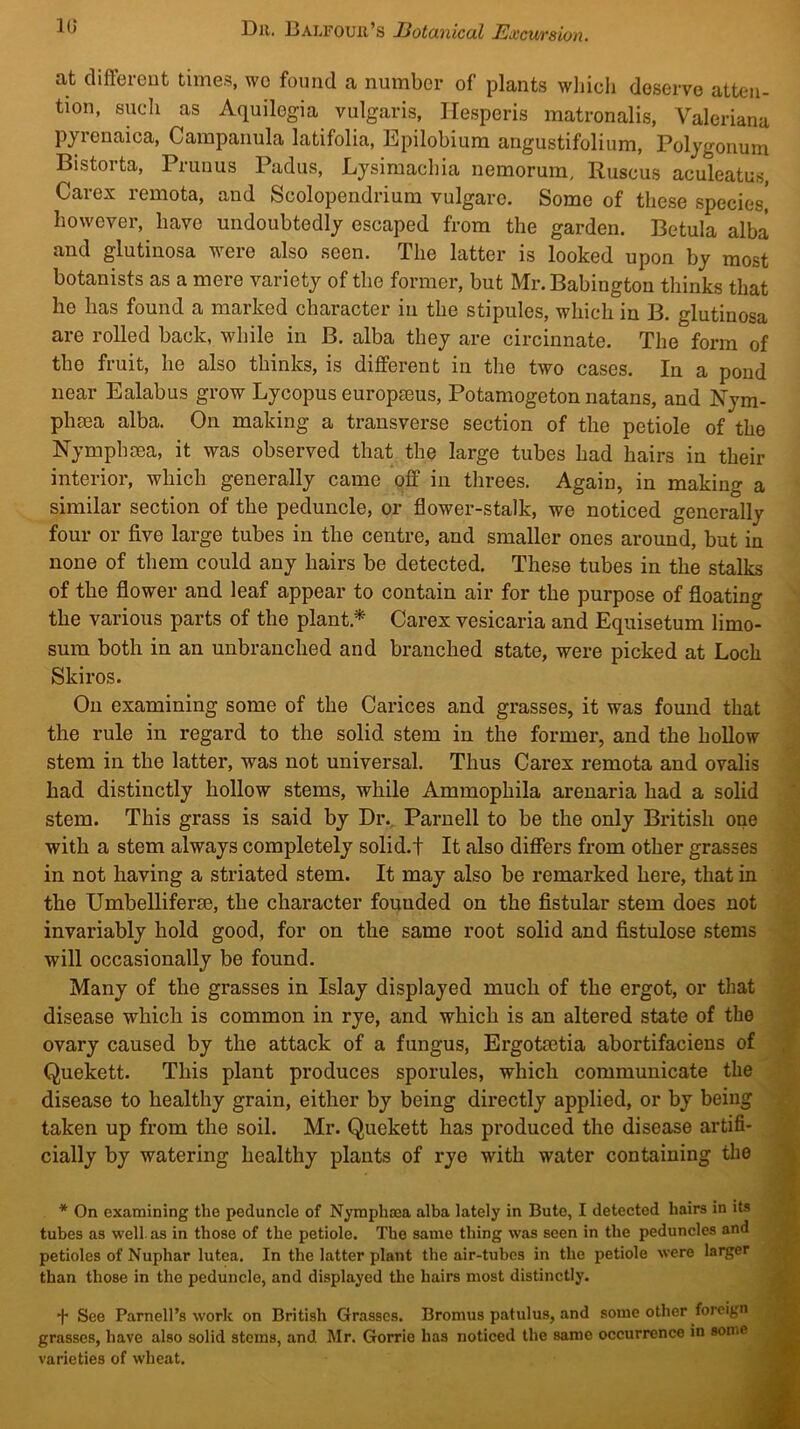 at different times, wo found a number of plants wliieli deserve atten- tion, such as Aquilogia vulgaris, TIesperis matronalis, Valeriana pyienaica. Campanula latifolia, Epilobium angustifolium. Polygonum Bistorta, Primus Padus, Lysimachia nemorum, Ruscus aculeatus, Carex remota, and Scolopendrium vulgare. Some of these species,' however, have undoubtedly escaped from the garden. Betula alba and glutinosa were also seen. The latter is looked upon by most botanists as a mere variety of the former, but Mr. Babington thinks that he has found a marked character in the stipules, which in B. glutinosa are rolled back, while in B. alba they are circinnate. The form of the fruit, he also thinks, is different in the two cases. In a pond near Ealabus grow Lycopus europaeus, Potamogeton natans, and Nym- phma alba. On making a transverse section of the petiole of the Nymphsea, it was observed that the large tubes had hairs in their interior, which generally came off in threes. Again, in making a similar section of the peduncle, or flower-stalk, we noticed generally four or five large tubes in the centre, and smaller ones around, but in none of them could any hairs be detected. These tubes in the stalks of the flower and leaf appear to contain air for the purpose of floating the various parts of the plant.* Carex vesicaria and Equisetum limo- sum both in an unbranched and branched state, were picked at Loch Skiros. On examining some of the Carices and grasses, it was found that the rule in regard to the solid stem in the former, and the hollow stem in the latter, was not universal. Thus Carex remota and ovalis had distinctly hollow stems, while Ammophila arenaria had a solid stem. This grass is said by Dr. Parnell to be the only British one with a stem always completely solid.! It also differs from other grasses in not having a striated stem. It may also be remarked here, that in the Umbelliferse, the character founded on the fistular stem does not invariably hold good, for on the same root solid and fistulose .stems will occasionally be found. Many of the grasses in Islay displayed much of the ergot, or that disease which is common in rye, and which is an altered state of the ovary caused by the attack of a fungus, Ergotsetia abortifaciens of Quekett. This plant produces sporules, which communicate the disease to healthy grain, either by being directly applied, or by being taken up from the soil. Mr. Quekett has produced the disease artifi- cially by watering healthy plants of rye with water containing the * On examining the peduncle of Nymplima alba lately in Bute, I detected hairs in its tubes as well, as in those of the petiole. The same thing was seen in the peduncles and petioles of Nuphar lutea. In the latter plant the air-tubes in the petiole were larger than those in the peduncle, and displayed the hairs most distinctly. I +■ See Parnell’s work on British Grasses. Bromus patulus, and some other foreign grasses, have also solid stems, and Mr. Gorrie has noticed the same occurrence in some varieties of wheat.