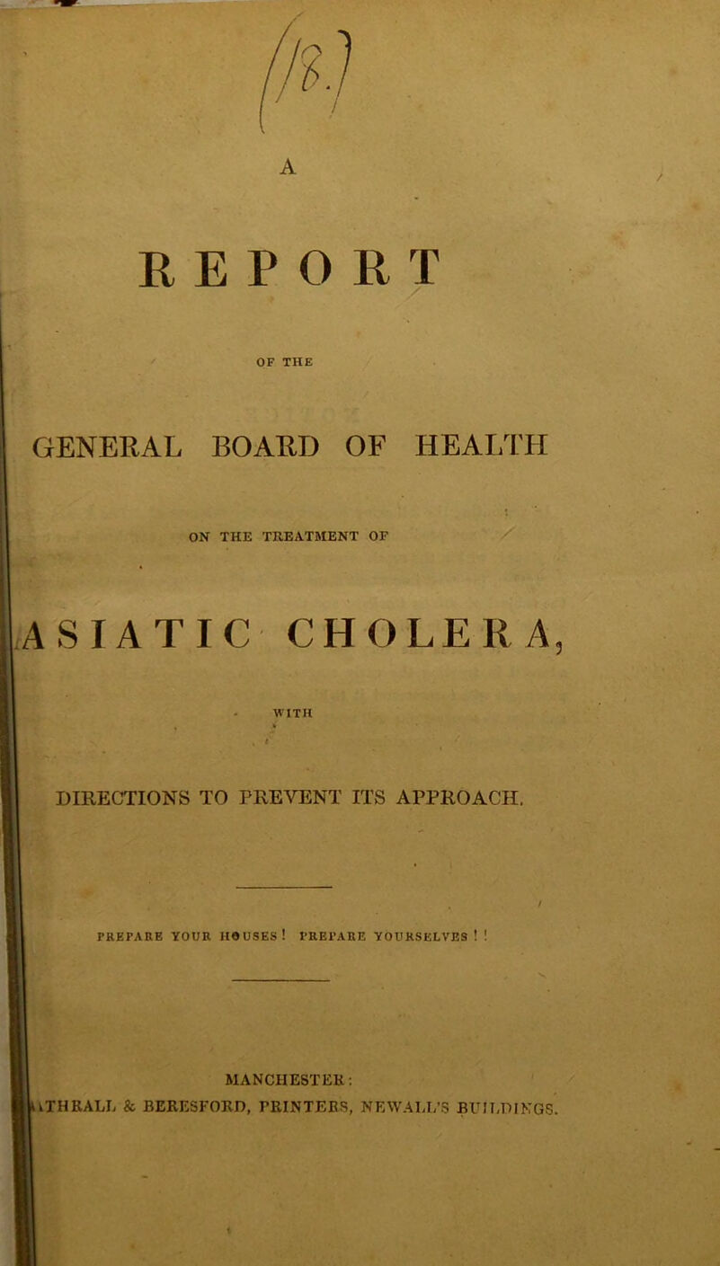 / A REPORT OF THE GENERAL BOARD OF HEALTH ON THE TREATMENT OF ASIATIC CHOLERA, WITH DIRECTIONS TO PREVENT ITS APPROACH. , / PREPARE YOUR HOUSES! PREPARE YOURSELVES!! MANCHESTER: iTHRALL & JBERESFOKD, PRINTERS, NEWALL’S BUILDINGS.