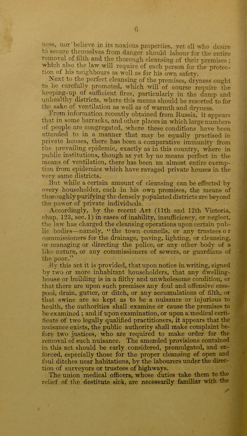 ness, nor'believe in its noxious properties, vet. all who desire to secure themselves from danger should labour for the entire removal of filth and the thorough cleansing of their premises ; which also the law will require of each person for the protec- tion of his neighbours as well as for his own safety. Next to the perfect cleansing of the premises, dryness ought to be careiully promoted, which will of course require the keeping-up of sufficient fires, particularly in the damp and unhealthy districts, .where this means should be resorted to for the sake .of ventilation as well as of warmth and drvness. From information recently obtained from Russia, it appears that in some barracks, and other places in which large numbers of people are congregated, where these conditions have been attended to in a manner that may be equally practised in private houses, there has been a comparative immunity from the prevailing epidemic, exactly as in this country, where in public institutions, though as yet by no means perfect in the means of ventilation, there has been an almost entire exemp- tion from epidemics which have ravaged private houses in the very same districts. But while a certain amount of cleansing can be effected by every householder, each in his own premises, the means of thoroughly purifying the densely populated districts are beyond the power of private individuals. Accordingly, by the recent Act (11th and 12 th Victoria, chap. 123, sec. 1) in cases of inability, insufficiency, or neglect, the lawr has charged the cleansing operations upon certain pub- lic bodies—namely, “the town councils, or any trustees o r commissioners for the drainage, paving, lighting, or cleansing, or managing or directing the police, or any other body of a like nature, or any commissioners of sewers, or guardians of the poor.” By this act it is provided, that upon notice in writing, signed by two or more inhabitant householders, that any dwelling- house or building is in a filthy and unwholesome condition, or that there are upon such premises any foul and offensive cess- pool, drain, gutter, or ditch, or any accumulations of filth, or that swine are so kept as to be a nuisance or injurious to health, the authorities shall examine or cause the premises to be examined ; and if upon examination, or upon a medical certi- ficate of two legally qualified practitioners, it appears that the nuisance exists, the public authority shall make complaint be- fore twro justices, Avho are required to make order for the removal of such nuisance. The amended provisions contained in this act should be early considered, promulgated, and en- forced, especially those for the proper cleansing of open and foul ditches near habitations, by the labourers under the direc- tion of surveyors or trustees of highways. The union medical officers, whose duties take them to the relief of the destitute sick, are necessarily familiar with the