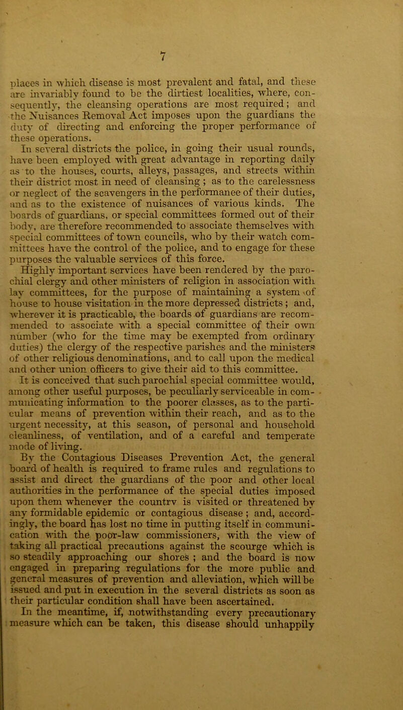 places in which disease is most prevalent and fatal, and these are invariably found to be the dirtiest localities, where, con- sequently, tlie cleansing operations are most required; and the Nuisances Removal Act imposes upon the guardians the duty of directing and enforcing the proper performance of these operations. In several districts the police, in going their usual rounds, have been employed with great advantage in reporting daily as to the houses, courts, alleys, passages, and streets within their district most in need of cleansing ; as to the carelessness or neglect of the scavengers in the performance of their duties, and as to the existence of nuisances of various kinds. The boards of guardians, or special committees formed out of their body, are therefore recommended to associate themselves with special committees of town cotmcils, who by their watch com- mittees have the control of the police, and to engage for these purposes the valuable services of this force. Highly important services have been rendered by the paro- chial clergy and other ministers of religion in association with lay committees, for the purpose of maintaining a system >of house to house visitation in the more depressed districts ; and, wherever it is practicable, the boards of guardians are recom- mended to associate with a special committee of their own number (who for the time may be exempted from ordinary duties) the clergy of the respective parishes and the ministers of other religious denominations, and to call upon the medical and other union officers to give their aid to this committee. It is conceived that such parochial special committee would, among other useful purposes, be peculiarly serviceable in com- municating information to the poorer classes, as to the parti- cular means of prevention within their reach, and as to the urgent necessity, at this season, of personal and household cleanliness, of ventilation, and of a careful and temperate mode of living. By the Contagious Diseases Prevention Act, the general board of health is required to frame rules and regulations to assist and direct the guardians of the poor and other local authorities in the performance of the special duties imposed upon them whenever the countrv is visited or threatened by any formidable epidemic or contagious disease ; and, accord- ingly, the board has lost no time in putting itself in communi- cation with the poor-law commissioners, with the view of taking all practical precautions against the scourge which is so steadily approaching our shores ; and the board is now engaged in preparing regulations for the more public and general measures of prevention and alleviation, which will be issued and put in execution in the several districts as soon as their particular condition shall have been ascertained. In the meantime, if, notwithstanding every precautionary measure which can be taken, this disease should unhappily