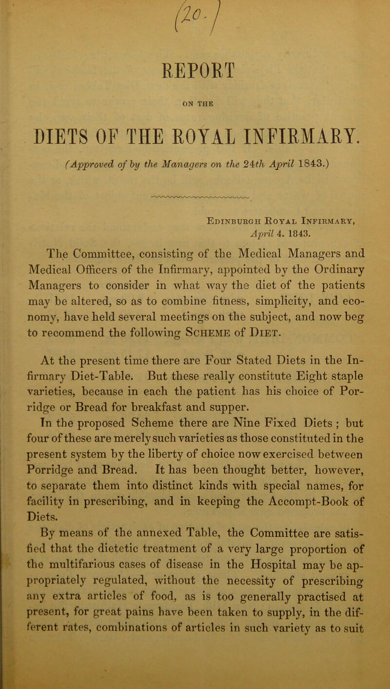 REPORT ON THE DIETS OF THE ROYAL INFIRMARY. (Approved of by the Managers on the 24th April 1843.) Edinburgh Royal Infirmary, April 4. 1843. The Committee, consisting of the Medical Managers and Medical Officers of the Infirmary, appointed by the Ordinary Managers to consider in what way the diet of the patients may be altered, so as to combine fitness, simplicity, and eco- nomy, have held several meetings on the subject, and now beg to recommend the following Scheme of Diet. At the present time there are Four Stated Diets in the In- firmary Diet-Table. But these really constitute Eight staple varieties, because in each the patient has his choice of Por- ridge or Bread for breakfast and supper. In the proposed Scheme there are Nine Fixed Diets ; but four of these are merely such varieties as those constituted in the present system by the liberty of choice now exercised between Porridge and Bread. It has been thought better, however, to separate them into distinct kinds with special names, for facility in prescribing, and in keeping the Accompt-Book of Diets. By means of the annexed Table, the Committee are satis- fied that the dietetic treatment of a very large proportion of the multifarious cases of disease in the Hospital may be ap- propriately regulated, without the necessity of prescribing any extra articles of food, as is too generally practised at present, for great pains have been taken to supply, in the dif- ferent rates, combinations of articles in such variety as to suit