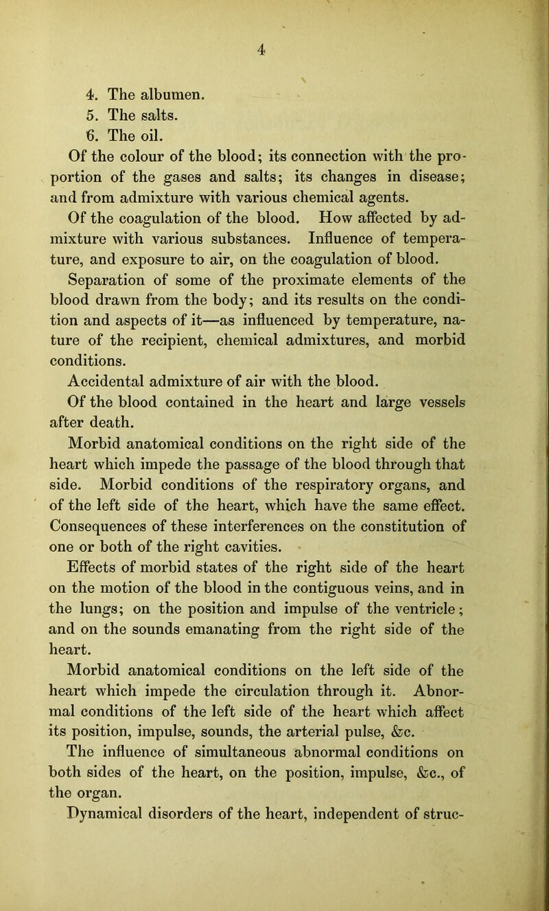 4. The albumen. 5. The salts. 6. The oil. Of the colour of the blood; its connection with the pro- portion of the gases and salts; its changes in disease; and from admixture with various chemical agents. Of the coagulation of the blood. How affected by ad- mixture with various substances. Influence of tempera- ture, and exposure to air, on the coagulation of blood. Separation of some of the proximate elements of the blood drawn from the body; and its results on the condi- tion and aspects of it—as influenced by temperature, na- ture of the recipient, chemical admixtures, and morbid conditions. Accidental admixture of air with the blood. Of the blood contained in the heart and large vessels after death. Morbid anatomical conditions on the right side of the heart which impede the passage of the blood through that side. Morbid conditions of the respiratory organs, and of the left side of the heart, which have the same effect. Consequences of these interferences on the constitution of one or both of the right cavities. Effects of morbid states of the right side of the heart on the motion of the blood in the contiguous veins, and in the lungs; on the position and impulse of the ventricle; and on the sounds emanating from the right side of the heart. Morbid anatomical conditions on the left side of the heart which impede the circulation through it. Abnor- mal conditions of the left side of the heart which affect its position, impulse, sounds, the arterial pulse, &c. The influence of simultaneous abnormal conditions on both sides of the heart, on the position, impulse, &c., of the organ. Dynamical disorders of the heart, independent of struc-