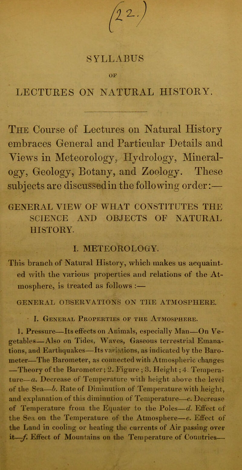 SYLLABUS OP LECTURES ON NATURAL HISTORY. The Course of Lectures on Natural History t/ embraces General and Particular Details and Views in Meteorology, Hydrology, Mineral- ogy, Geology, Botany, and Zoology. These subjects are discussed in the following order:— GENERAL VIEW OF WHAT CONSTITUTES THE SCIENCE AND OBJECTS OF NATURAL HISTORY. I. METEOROLOGY. This branch of Natural History, which makes us acquaint- ed with the various properties and relations of the At- mosphere, is treated as follows :— GENERAL OBSERVATIONS ON THE ATMOSPHERE. • I. General Properties of the Atmosphere. 1. Pressure—Its effects on Animals, especially Man—On Ve- getables—Also on Tides, Waves, Gaseous terrestrial Emana- tions, and Earthquakes—Its variations, as indicated by the Baro- meter—The Barometer, as connected with Atmospheric changes —Theory of the Barometer; 2. Figure ; 3. Height; 4. Tempera- ture— a. Decrease of Temperature with height above the level of tlie Sea—h. Rate of Diminution of Temperatui-e with height, and explanation of this diminution of Temperature—c. Decrease of Temperature from the Equator to the Poles—d. Effect of the Sea on the Temperature of the Atmosphere—e. Effect of the Land in cooling or heating the currents of Air passing over it—y: Effect of Mountains on the Temperature of Countries—