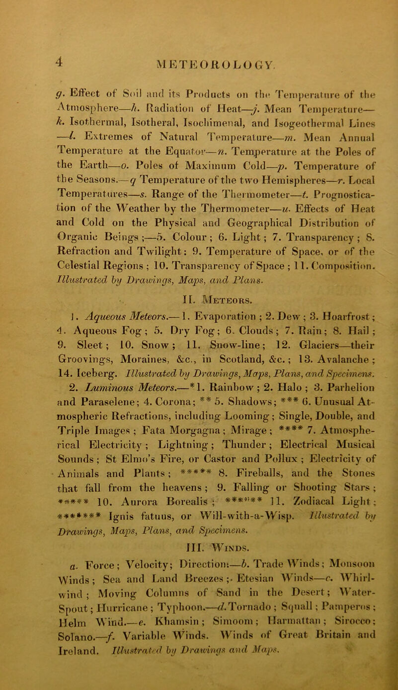 iVIK TEOROLOGY g. Effect of Soil and its Products on tin* Temperature of the Atmosphere—h. Radiation of Heat—-j. Mean Temperature— k. Isothermal, Isotheral, Isochimenal, and Isogeothermal Lines —L Extremes of Natural Temperature—m. Mean Annual Temperature at the Equator—n. Temperature at the Poles of the Earth—o. Poles of Maximum Cold—p. Temperature of the Seasons.— q Temperature of the two Hemispheres—r. Local Temperatures—s. Range of the Thermometer—t. Prognostica- tion of the Weather by the Thermometer—u- Effects of Heat and Cold on the Physical and Geographical Distribution of Organic Beings;—5. Colour; 6. Light; 7. Transparency; 8. Refraction and Twilight: 9. Temperature of Space, or of the Celestial Regions ; 10. Transparency of Space ; 11. Composition. Illustrated hy Drawings, Maps, and Plans. H. Meteors. 1. Aqueous Meteors.— 1. Evaporation ; 2. Dew; 3. Hoarfrost; 4. Aqueous Fog; 5. Dry Fog; 6. Clouds; 7. Rain; 8. Hail; 9. Sleet; 10. Snow; 11. Snow-line; 12. Glaciers—their Groovings, Moraines, &c., in Scotland, &c.; 13. Avalanche ; 14. Iceberg. Illustrated l>y Drawings, Maps, Plans, and Specimens. 2. Luminous Meteors.—*1. Rainbow ; 2. Halo ; 3. Parhelion and Paraselene; 4. Corona; ** 5. Shadows; *** G. Unusual At- mospheric Refractions, including Looming; Single, Double, and Triple Images ; Fata Morgagna; Mirage ; **** 7. Atmosphe- rical Electricity ; Lightning ; Thunder ; Electrical Musical Sounds; St Elmo’s Fire, or Castor and Pollux ; Electricity of Animals and Plants; ***** 8. Fireballs, and the Stones that fall from the heavens; 9. Falling or Shooting Stars ; 10. Aurora Borealis; ***^''** 11. Zodiacal Light; *♦**#*» Ignis fatuus, or Will-with-a-Wisp. Illustrated, by Drawings, Maps, Plans, and Spiecimens. III. Winds. a. Force; Velocity; Direction:—6. Trade Winds; Monsoon Winds; Sea and Land Breezes ;• Etesian AVinds—r. AVhirl- wincl ; Moving Columns of Sand in the Desert; W'ater- Spout; Hurricane ; Typhoon.—c/.Tornado ; Squall; Pamperos ; Helm Wind.—e. Khamsin; Simoom; Harmattan; Sirocco; Solano.—/. Variable Winds. Winds of Great Britain and Ireland. Illustrated by Dratvings and Maps.