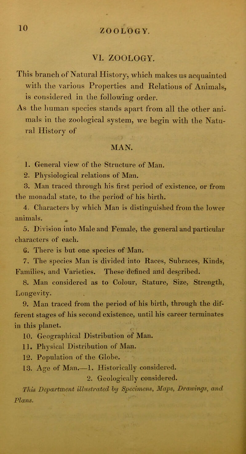 VI. ZOOLOGY. This branch of Natural History, which makes us acquainted witli the various Properties and Relations of Animals, is considered in the following order. As the liuman species stands apart from all the other ani- mals in the zoological system, we begin with the Natu- ral History of MAN. 1. General view of the Structure of Man. 2. Physiological relations of Man. 3. Man traced through his first period of existence, or from the monadal state, to the period of his birth. 4. Characters by which Man is distinguished from the lower animals. ^ 5. Division into Male and Female, the general and particular characters of each. Q. There is hut one species of Man. 7. The species Man is divided into Races, Subraces, Kinds, Families, and Varieties. These defined and described. 8. Man considered as to Colour, Stature, Size, Strength, Longevity. 9. Man traced from the period of his birth, through the dif- ferent stages of his second existence, until his career terminates in this planet. ^ 10. Geographical Distribution of Man. 11. Physical Distribution of Man. 12. Population of the Globe. 13. Age of Man.—1. Historically considered. 2. Geologically considered. This Department illustrated hy Specimens, Maps, Drawings, and Plans.