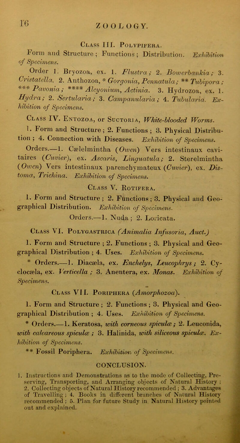 VC) Class Ilf. Polvpifera. Form and Structure ; Functions; Distribution. Exhibition of Specimens. Order 1. Bryozoa, ex. 1. Flustra; 2. Bowerbankia; 3. Cristatella. 2. Anthozoa, * Gorgonia, Pennatula; ** Tubipora; *** Pavonia ; **** Aleponium. Actinia. 3. Hydrozoa, ex. 1. Hydra; 2. Sertularia; 3. Campanularia; 4. Tubularia. Ex- hibition of Specimens. Class IV. Entozoa, or Suctoria, White-blooded Worms. 1. Form and Structure; 2. Functions; 3. Physical Distribu- tion ; 4. Connection with Diseases. Exhibition of Specimens. Orders.—1. Caelelmintha {Owen') Vers intestinaux cavi- taires {Cuvier), ex. Ascaris, Linguatula; 2. Sterelmintha {Owen) Vers intestinaux j)arenchymateux {Cuvier), ex. Dis- toma, Trichina. Exhibition of Specimens. Class V. Rotifera. 1. Form and Structure; 2. Functions; 3. Physical and Geo- graphical Distribution. Exhibition of Specimens. Orders.—1. Nuda ; 2. Loricata. Class VI. Polygastrica (Animalia Infusoria, Auct.) I. Form and Structure ; 2. Functions; 3. Physical and Geo- graphical Distribution ; 4. Uses. Exhibition of Specimens. * Orders.— 1. Diacsela, ex. Enchelys, Leucophrys; 2. Cy- clocsela, ex. Verticella ; 3. Anentera, ex. Monas. Exhibition of Specimens. Class VII. Poriphera {Amorphozou). I. Form and Structure; 2. Functions; 3. Physical and Geo- graphical Distribution ; 4. Uses. Exhibition of Specimens. * Orders.—1. Keratosa, with corneous spiculcB ; 2. Leuconida, with calcareous spiculce ; 3. Halinida, with siliceous spiculce. Ex- hibition of Specimens. ** Fossil Poriphera. Exhibition of Specimens. CONCLUSION. 1. Instructions and Demonstrations as to the mode of Collecting, Pre- serving, Transporting, and Arranging objects of Natural History ; *2. Collecting objects of Natural History recommended ; 3. Advantages of Travelling ; 4. Books in different branches of Natural History recommended ; 5. Plan for future Study in Natural History pointed out and explained.