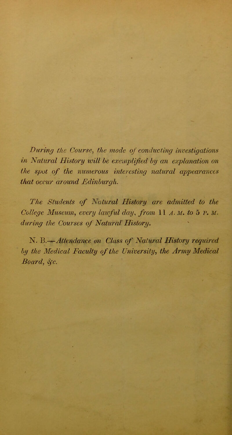 During the Course, the mode of conducting investigations in Natural History will he exemplified by an explanation on the spot of the numerous interesting natural appearances that occur around Edinburgh. The Students of Natural History are admitted to the College Museum, every lawful day, from W A. M. to b r. u. during the Courses of Natural History. N. B.—Attendance on Class of Natural History required by the Medical Faculty of the University, the Army Medical Board, <^c.