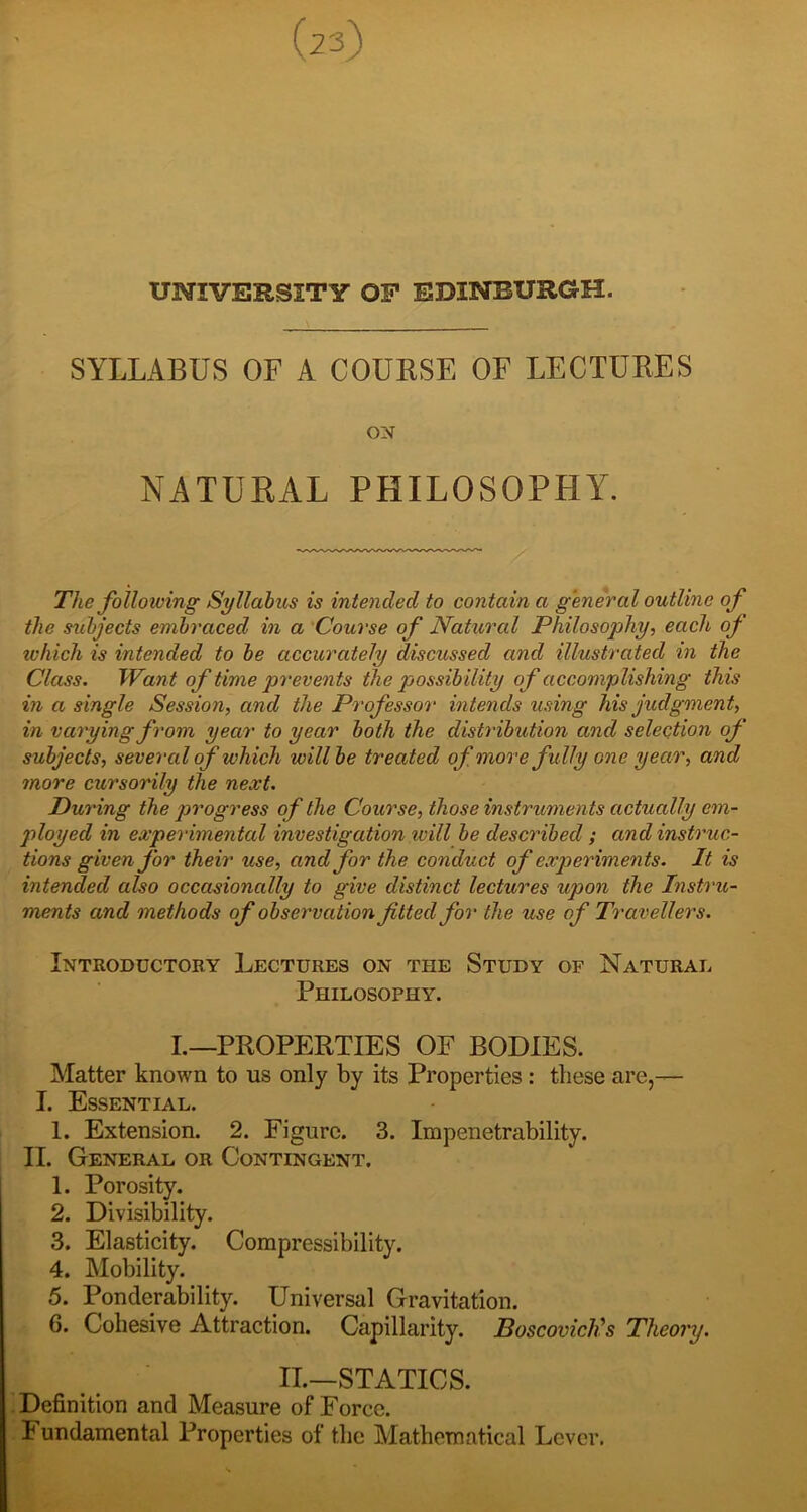 (23) UNIVERSITY OP EDINBURGH. SYLLABUS OF A COURSE OF LECTURES ON NATURAL PHILOSOPHY. The following Syllabus is intended to contain a general outline of the subjects embraced in a 'Course of Natural Philosophy, each of tvhich is intended to be accurately discussed and illustrated in the Class. Want of time prevents the possibility of accomplishing this in a single Session, and the Professor intends using his judgment, in varying from year to year both the distribution and selection of subjects, several of which willbe treated of more fully one year, and more cursorily the next. During the progress of the Course, those instruments actually em- ployed in experimental investigation will be described ; and instruc- tions given for their use, and for the conduct of experiments. It is intended also occasionally to give distinct lectures upon the Instru- ments and methods of observation fitted for the use of Travellers. Introductory Lectures on the Study of Natural Philosophy. I.—PROPERTIES OF BODIES. Matter known to us only by its Properties : these are,— I. Essential. 1. Extension. 2. Figure. 3. Impenetrability. II. General or Contingent. 1. Porosity. 2. Divisibility. 3. Elasticity. Compressibility. 4. Mobility. 5. Ponderability. Universal Gravitation. 6. Cohesive Attraction. Capillarity. Boscovichh Theory. II.—STATICS. . Definition and Measure of Force. Fundamental Properties of the Mathematical Lever.