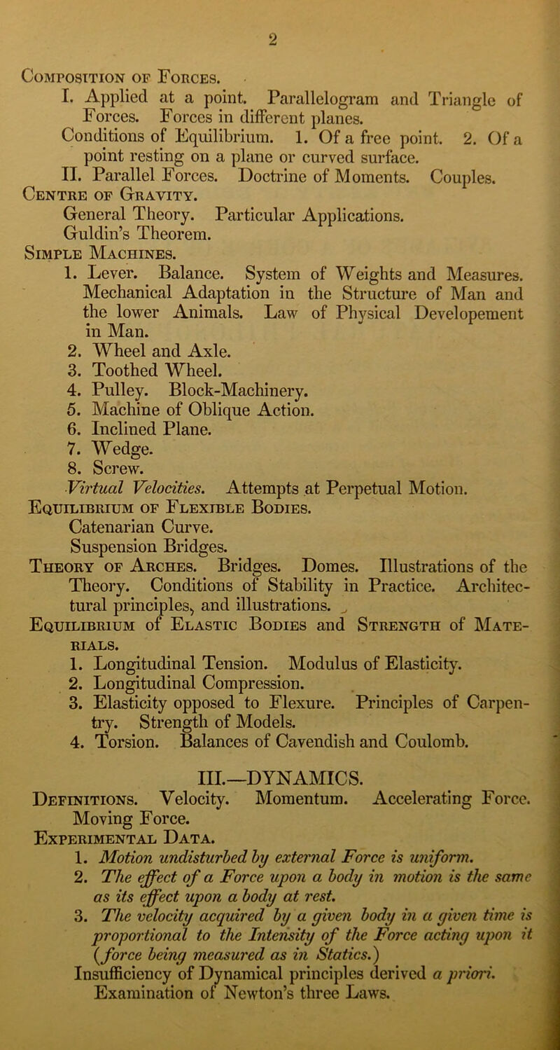 Composition of Forces. I. Applied at a point. Parallelogram and Triangle of Forces. Forces in different planes. Conditions of Equilibrium. 1. Of a free point. 2. Of a point resting on a plane or curved surface. II. Parallel Forces. Docti'ine of Moments. Couples. Centre of Gravity. General Theory. Particular Applications. Guldin’s Theorem. Simple Machines. 1. Lever. Balance. System of Weights and Measures. Mechanical Adaptation in the Structui’e of Man and the lower Animals. Law of Physical Developement in Man. 2. Wheel and Axle. 3. Toothed Wheel. 4. Pulley. Block-Machinery. 5. Machine of Oblique Action. 6. Inclined Plane. 7. Wedge. 8. Screw. Virtual Velocities. Attempts at Perpetual Motion. Equilibrium of Flexible Bodies. Catenarian Curve. Suspension Bridges. Theory of Arches. Bridges. Domes. Illustrations of the Theory. Conditions of Stability in Practice. Architec- tural principles^ and illustrations. ^ Equilibrium of Elastic Bodies and Strength of Mate- rials. 1. Longitudinal Tension. Modulus of Elasticity. 2. Longitudinal Compression. 3. Elasticity opposed to Flexure. Principles of Carpen- try. Strength of Models. 4. Torsion. Balances of Cavendish and Coulomb. III.—DYNAMICS. Definitions. Velocity. Momentum. Accelerating Force. Moving Force. Experimental Data. 1. Motion undisturbed by external Force is uniform. 2. The effect of a Force upon a body in motion is the same as its effect upon a body at rest. 3. The velocity acquired by a given body in a given time is proportional to the Inteiisity of the Force acting upon it {force being measured as in Statics.) Insufficiency of Dynamical principles derived a priori. Examination of Newton’s three Laws.