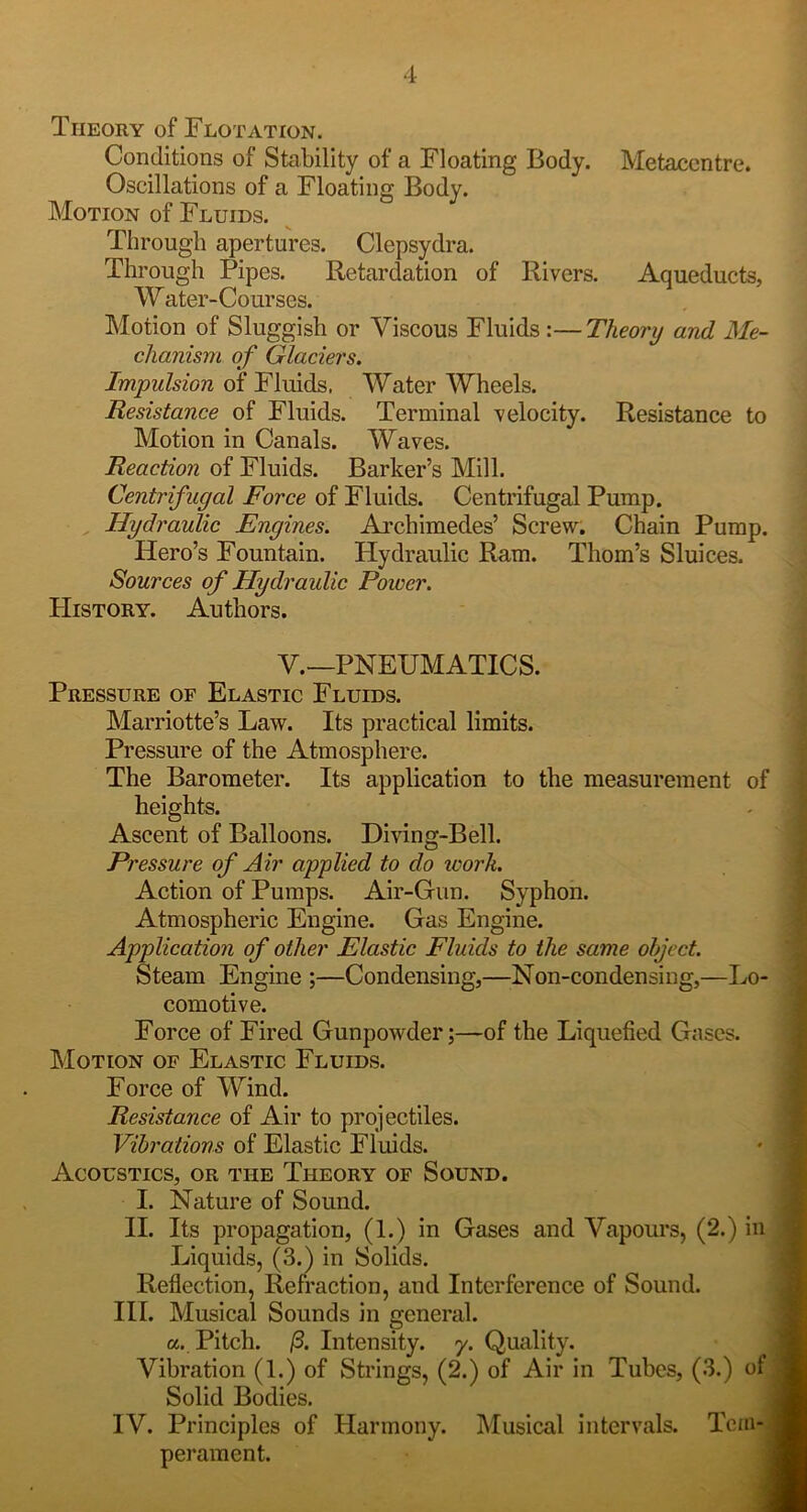 Theory of Flotation. Conditions of Stability of a Floating Body. Metaccntre. Oscillations of a Floating Body. Motion of Fluids. Through apertures. Clepsydra. Through Pipes. Retardation of Rivers. Aqueducts, Water-Courses. Motion of Sluggish or Viscous Fluids :—Theory and Me- chanism of Glaciers. Impulsion of Fluids. Water Wheels. Resistance of Fluids. Terminal velocity. Resistance to Motion in Canals. Waves. Reaction of Fluids. Barker’s Mill. Centrifugal Force of Fluids. Centrifugal Pump. , Hydraulic Engines. Archimedes’ Screw. Chain Pump. Hero’s Fountain. Hydraulic Ram. Thom’s Sluices. Sources of Hydraulic Power. History. Authors. V.—PNEUMATICS. Pressure of Elastic Fluids. Marriotte’s Law. Its practical limits. Pressure of the Atmosphere. The Barometer. Its application to the measurement of heights. Ascent of Balloons. Diving-Bell. Pressure of Air applied to do icork. Action of Pumps. Air-Gun. Syphon. Atmospheric Engine. Gas Engine. Application of other Elastic Fluids to the same object. Steam Engine ;—Condensing,—Non-condensing,—Lo- comotive. Force of Fired Gunpowder;—of the Liquefied Gases. Motion of Elastic Fluids. Force of Wind. Resistance of Air to projectiles. Vibrations of Elastic Fluids. Acoustics, or the Theory of Sound. I. Nature of Sound. II. Its propagation, (1.) in Gases and Vapours, (2.) in Liquids, (3.) in Solids. Reflection, Refraction, and Interference of Sound. HI. Musical Sounds in general. a. Pitch. /3. Intensity, y. Quality. , Vibration (1.) of Strings, (2.) of Air in Tubes, (3.) ofj Solid Bodies. j IV. Principles of Harmony. Musical intervals. TcmO perament. 1