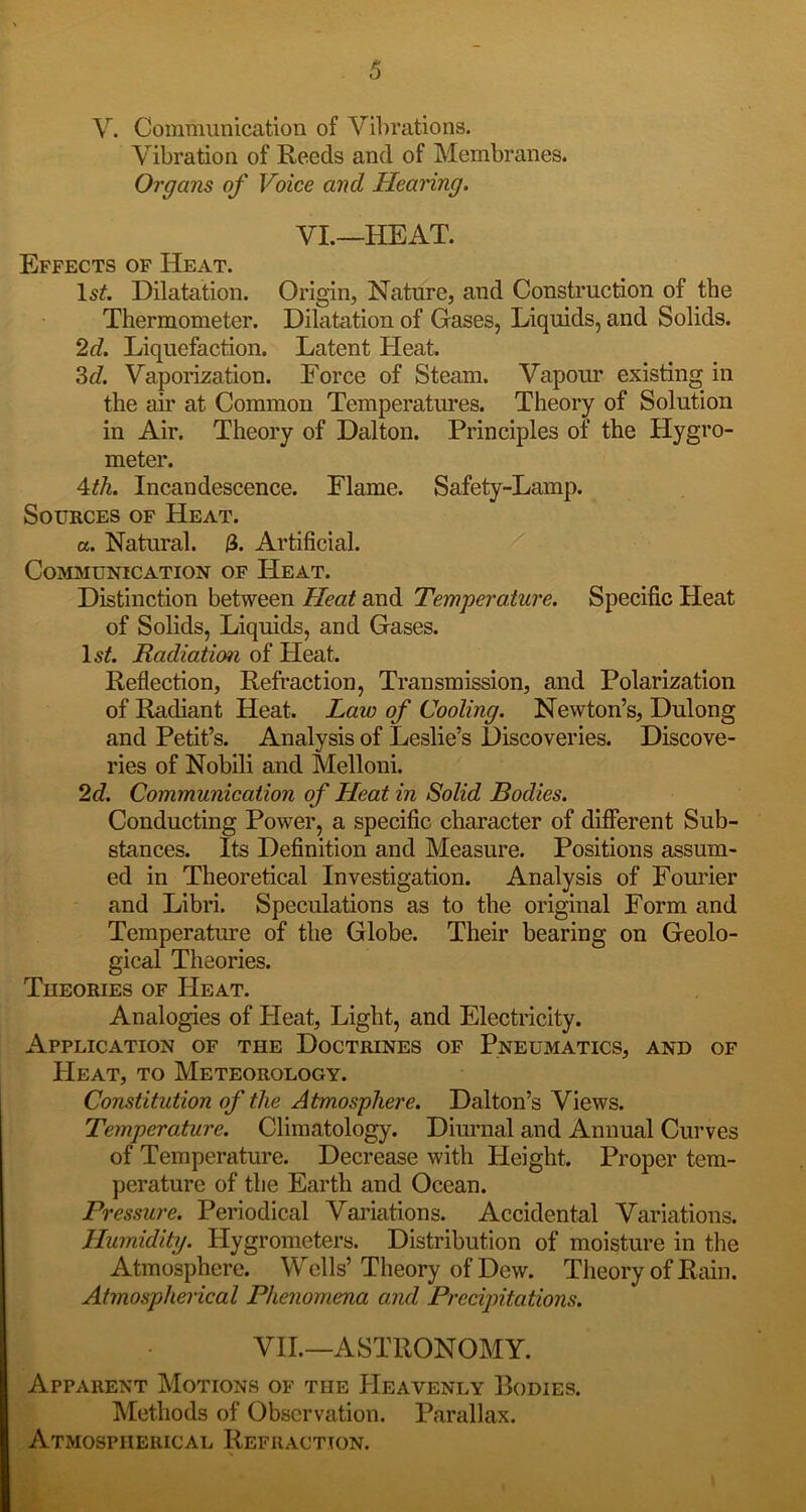 Vibration of Reeds and of Membranes. Organs of Voice and Hearing. VL—HEAT. Effects of Heat. Dilatation. Origin, Nature, and Construction of the Thermometer. Dilatation of Gases, Liquids, and Solids. 2d. Liquefaction. Latent Heat. ^d. Vapomation. Force of Steam. Vapour existing in the air at Common Temperatures. Theory of Solution in Air. Theory of Dalton. Principles of the Hygro- meter. 4:th. Incandescence. Flame. Safety-Lamp. Sources of Heat. a. Natural. 3. Artificial. Communication of Heat. Distinction between Heat and Temperature. Specific Heat of Solids, Liquids, and Gases. Radiation of Heat. Reflection, Refraction, Transmission, and Polarization of Radiant Heat. Law of Cooling. Newton’s, Dulong and Petit’s. Analysis of Leslie’s Discoveries. Discove- ries of Nobili and Melloni. 2d. Communication of Heat in Solid Bodies. Conducting Power, a specific character of difierent Sub- stances. Its Definition and Measure. Positions assum- ed in Theoretical Investigation. Analysis of Fourier and Libri. Speculations as to the original Form and Temperature of the Globe. Their bearing on Geolo- gical Theories. Theories of Heat. Analogies of Heat, Light, and Electricity. Application of the Doctrines of Pneumatics, and of Heat, to Meteorology. Constitution of the Atmosphere. Dalton’s Views. Temperature. Climatology. Diurnal and Annual Curves of Temperature. Decrease with Height. Proper tem- perature of the Earth and Ocean. Pressure. Periodical Variations. Accidental Variations. Humidity. Hygrometers. Distribution of moisture in the Atmosphere. Wells’Theory of Dew. Theory of Rain. Atmospherical Phenomena and Precipitations. VIL—ASTRONOMY. Apparent Motions of the PIeavenly Bodies. Methods of Observation. Parallax. Atmospherical Refraction.