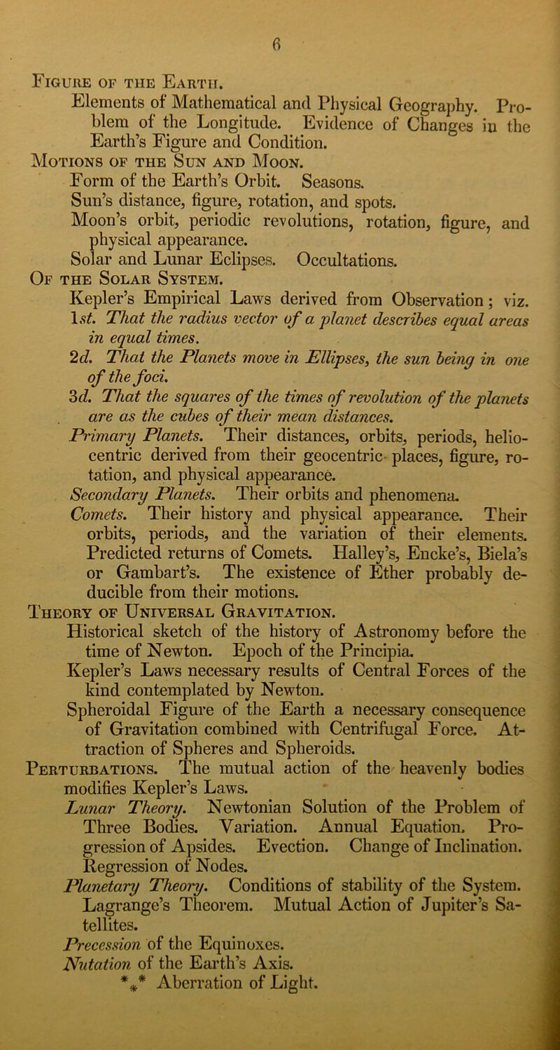 Figure of the Earth. Elements of Mathematical and Physical Geograj)hy. Pro- blem of the Longitude. Evidence of Changes in the Earth’s Figure and Condition. Motions of the Sun and Moon. Form of the Earth’s Orbit. Seasons. Sun’s distance, figure, rotation, and spots. Moon’s orbit, periodic revolutions, rotation, figure, and physical appearance. Solar and Lunar Eclipses. Occultations. Of the Solar System. Kepler’s Empirical Laws derived from Observation; viz. That the radius vector of a planet describes equal areas in equal times. 2d. That the Planets move in Ellipses, the sun being in one of the foci. 3c?. That the squares of the times of revolution of the planets are as the cubes of their mean distances. Primary Planets. Their distances, orbits, periods, helio- centric derived from their geocentric- places, figure, ro- tation, and physical appearance. ; Secondary Planets. Their orbits and phenomena. i Comets. Their history and physical appearance. Their ] orbits, periods, and the variation of their elements. Predicted returns of Comets. Halley’s, Encke’s, Biela’s or Gambart’s. The existence of Ether probably de- ducible from their motions. Theory of Universal Gravitation. : Historical sketch of the history of Astronomy before the time of Newton. Epoch of the Principia, Kepler’s Laws necessary results of Central Forces of the i kind contemplated by Newton. Spheroidal Figure of the Earth a necessary consequence | of Gravitation combined with Centrifugal Force. At- traction of Spheres and Spheroids. Perturbations. The mutual action of the heavenly bodies modifies Kepler’s Laws. ' j Lunar Theory. Newtonian Solution of the Problem of Three BocUes. Variation. Annual Equation. Pro- gression of Apsides. Evection. Change of Inclination. Regression of Nodes. Planetary Theory. Conditions of stability of the System. Lagrange’s Theorem. Mutual Action of Jupiter’s Sa- tellites. M Pi 'ecession of the Equinoxes. Nutation of the Eai'th’s Axis. 9 *** Aberration of Light. jH