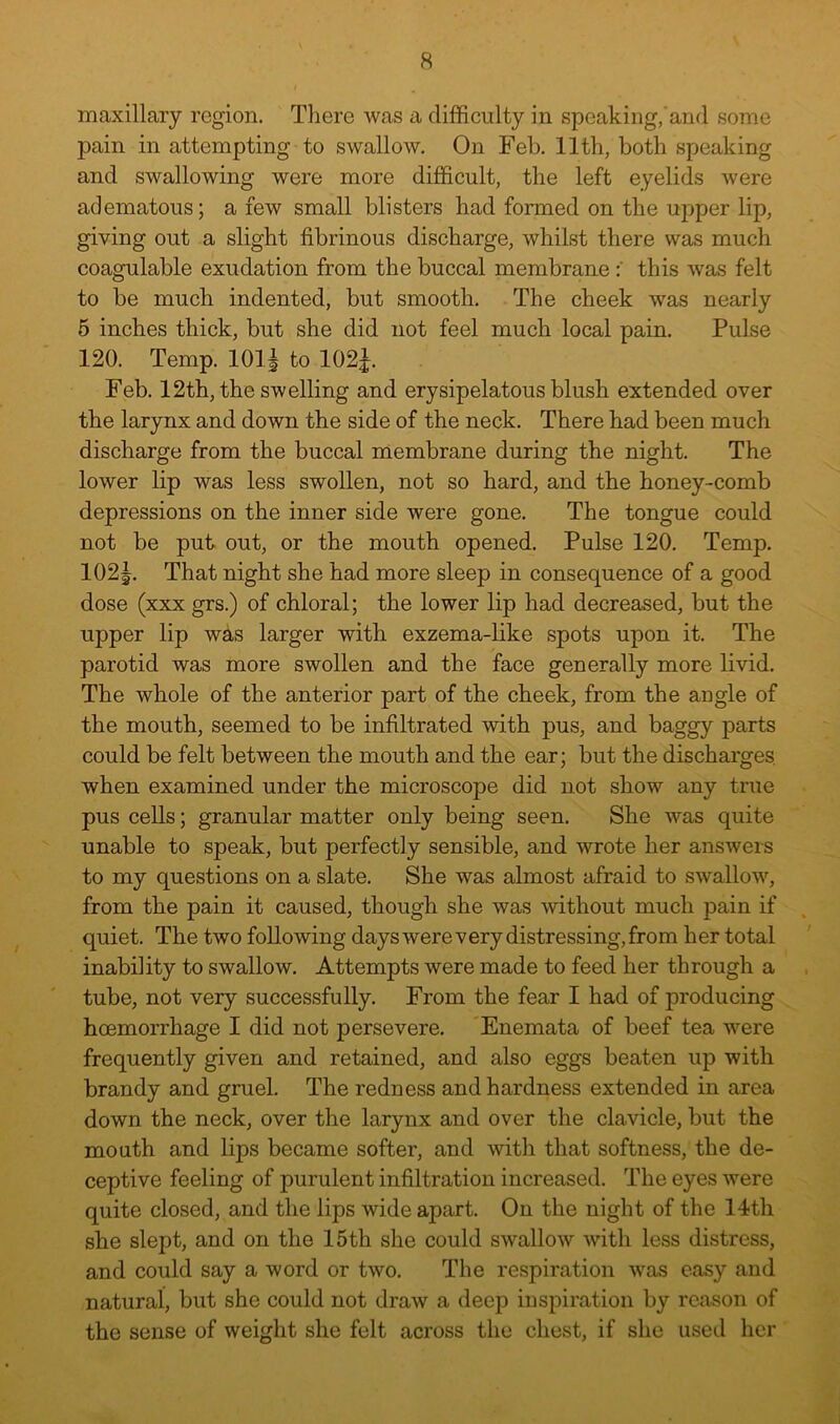 maxillary region. There was a difficulty in speaking,'and some pain in attempting to swallow. On Feb, 11th, both speaking and swallowing were more difficult, the left eyelids were adematous; a few small blisters had formed on the upper lip, giving out a slight fibrinous discharge, whilst there was much coagulable exudation from the buccal membrane this was felt to be much indented, but smooth. The cheek was nearly 5 inches thick, but she did not feel much local pain. Pulse 120. Temp. 101^ to 102|. Feb. 12th, the swelling and erysipelatous blush extended over the larynx and down the side of the neck. There had been much discharge from the buccal membrane during the night. The lower lip was less swollen, not so hard, and the honey-comb depressions on the inner side were gone. The tongue could not be put out, or the mouth opened. Pulse 120. Temp, 102|. That night she had more sleep in consequence of a good dose (xxx grs.) of chloral; the lower lip had decreased, but the upper lip was larger with exzema-like spots upon it. The parotid was more swollen and the face generally more livid. The whole of the anterior part of the cheek, from the angle of the mouth, seemed to be infiltrated with pus, and baggy parts could be felt between the mouth and the ear; but the discharges, when examined under the microscope did not show any true pus cells; granular matter only being seen. She was quite unable to speak, but perfectly sensible, and wrote her answers to my questions on a slate. She was almost afraid to swallow, from the pain it caused, though she was without much pain if quiet. The two following days were very distressing, from her total inability to swallow. Attempts were made to feed her through a tube, not very successfully. From the fear I had of producing hoemorrhage I did not persevere. 'Enemata of beef tea were frequently given and retained, and also eggs beaten up with brandy and gruel. The redness and hardness extended in area down the neck, over the larynx and over the clavicle, but the mouth and lips became softer, and with that softness, the de- ceptive feeling of purulent infiltration increased. The eyes were quite closed, and the lips wide apart. On the night of the 14tli she slept, and on the 15th she could swallow with less distress, and could say a word or two. The respiration was easy and natural, but she could not draw a deep inspiration by reason of the sense of weight she felt across the chest, if she used her