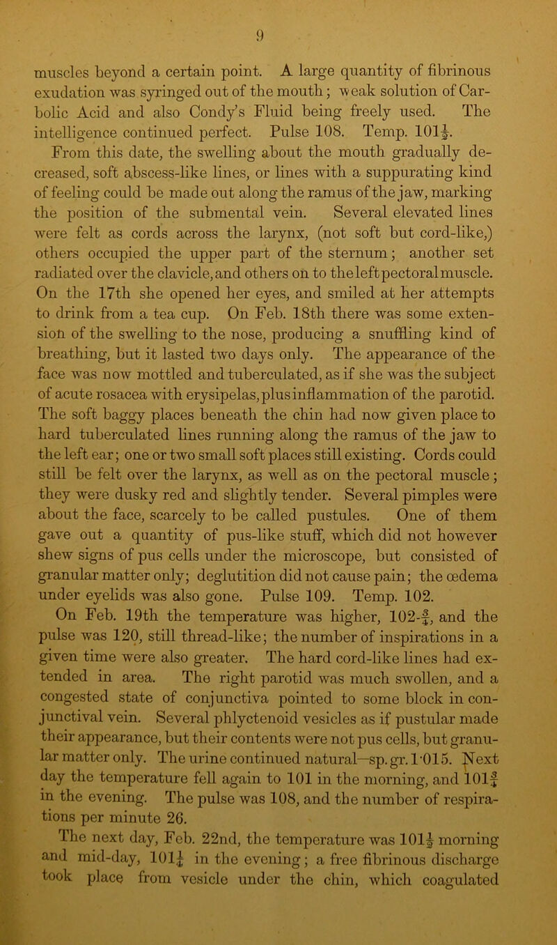 muscles beyond a certain point. A large quantity of fibrinous exudation was syringed out of the moutb; weak solution of Car- bolic Acid and also Condy’s Fluid being freely used. The intelligence continued perfect. Pulse 108. Temp. 101^. From this date, the swelling about the mouth gradually de- creased, soft abscess-like lines, or lines with a suppurating kind of feeling could be made out along the ramus of the jaw, marking the position of the submental vein. Several elevated lines were felt as cords across the larynx, (not soft but cord-like,) others occupied the upper part of the sternum; another set radiated over the clavicle, and others on to the left pectoral muscle. On the 17th she opened her eyes, and smiled at her attempts to drink from a tea cup. On Feb. 18th there was some exten- sion of the swelling to the nose, producing a snuffling kind of breathing, but it lasted two days only. The appearance of the face was now mottled and tuberculated, as if she was the subject of acute rosacea with erysipelas, plus inflammation of the parotid. The soft baggy places beneath the chin had now given place to hard tuberculated fines running along the ramus of the jaw to the left ear; one or two small soft places still existing. Cords could still be felt over the larynx, as well as on the pectoral muscle; they were dusky red and slightly tender. Several pimples were about the face, scarcely to be called pustules. One of them gave out a quantity of pus-like stuff, which did not however shew signs of pus cells under the microscope, but consisted of granular matter only; deglutition did not cause pain; the oedema under eyelids was also gone. Pulse 109. Temp. 102. On Feb. 19th the temperature was higher, 102-f, and the pulse was 120, still thread-like; the number of inspirations in a given time were also greater. The hard cord-like fines had ex- tended in area. The right parotid was much swollen, and a congested state of conjunctiva pointed to some block in con- junctival vein. Several phlyctenoid vesicles as if pustular made their appearance, but their contents were not pus cells, but granu- lar matter only. The urine continued natural—sp. gr. 1 '015. ^jSText day the temperature fell again to 101 in the morning, and lOlf in the evening. The pulse was 108, and the number of respira- tions per minute 26. The next day, Feb. 22nd, the temperature was 101^ morning and mid-day, 101| in the evening; a free fibrinous discharge took place from vesicle under the chin, which coagulated