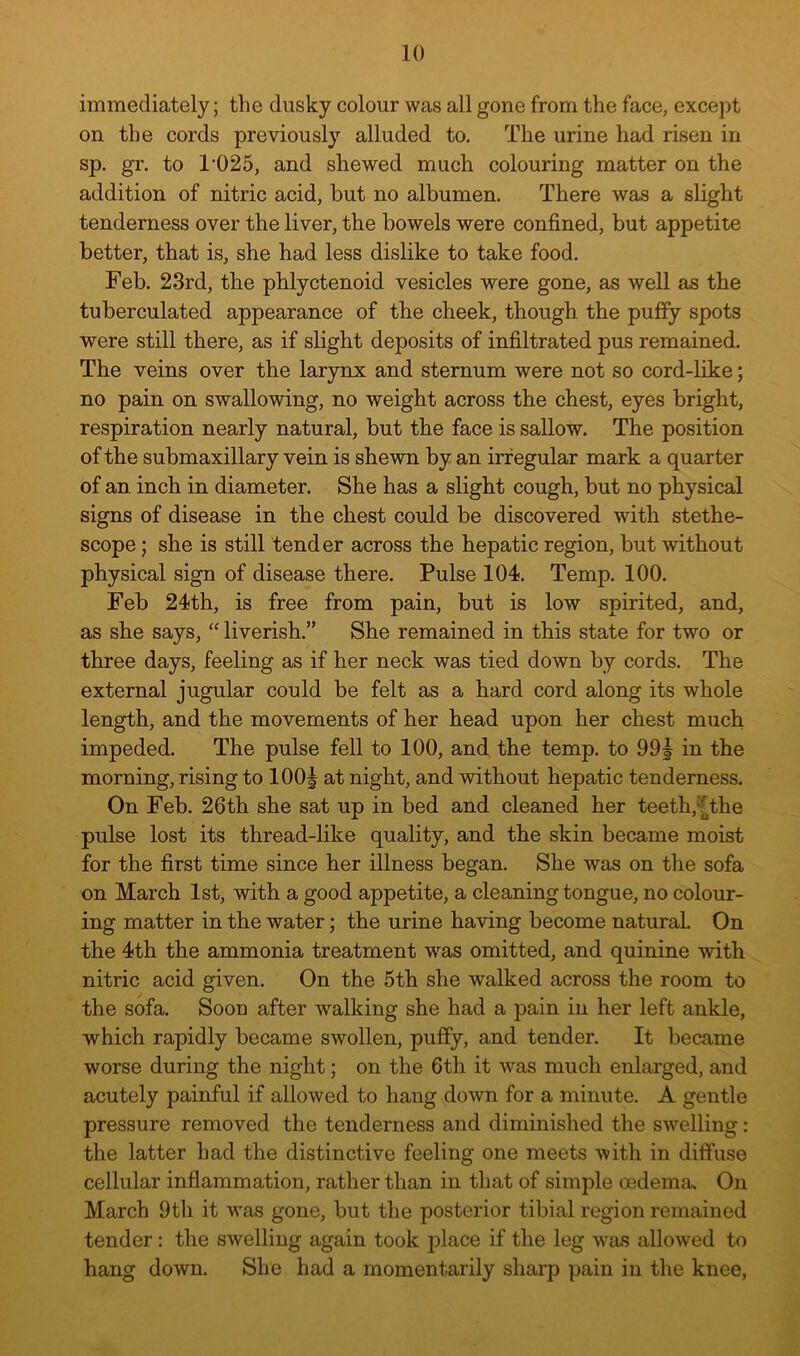 immediately; the dusky colour was all gone from the face, except on the cords previously alluded to. The urine had risen in sp. gr. to 1’025, and shewed much colouring matter on the addition of nitric acid, but no albumen. There was a slight tenderness over the liver, the bowels were confined, but appetite better, that is, she had less dislike to take food. Feb. 23rd, the phlyctenoid vesicles were gone, as well as the tuberculated appearance of the cheek, though the puffy spots were still there, as if slight deposits of infiltrated pus remained. The veins over the larynx and sternum were not so cord-like; no pain on swallowing, no weight across the chest, eyes bright, respiration nearly natural, but the face is sallow. The position of the submaxillary vein is shewn by an irregular mark a quarter of an inch in diameter. She has a slight cough, but no physical signs of disease in the chest could be discovered with stethe- scope; she is still tender across the hepatic region, but without physical sign of disease there. Pulse 104. Temp. 100. Feb 24th, is free from pain, but is low spirited, and, as she says, “ liverish.” She remained in this state for two or three days, feeling as if her neck was tied down by cords. The external jugular could be felt as a hard cord along its whole length, and the movements of her head upon her chest much impeded. The pulse fell to 100, and, the temp, to 99| in the morning, rising to 100| at night, and without hepatic tenderness. On Feb. 26th she sat up in bed and cleaned her teeth,^the pulse lost its thread-like quality, and the skin became moist for the first time since her illness began. She was on the sofa on March 1st, with a good appetite, a cleaning tongue, no colour- ing matter in the water; the urine having become natural On the 4th the ammonia treatment was omitted, and quinine with nitric acid given. On the 5th she walked across the room to the sofa. Soon after walking she had a pain in her left ankle, which rapidly became swollen, puffy, and tender. It became worse during the night; on the 6th it was much enlarged, and acutely painful if allowed to hang down for a minute. A gentle pressure removed the tenderness and diminished the swelling: the latter had the distinctive feeling one meets with in diffuse cellular inflammation, rather than in that of simple oedema. On March 9tli it w^as gone, but the posterior tibial region remained tender: the swelling again took place if the leg was allowed to hang down. She had a momentarily sharp pain in the knee.