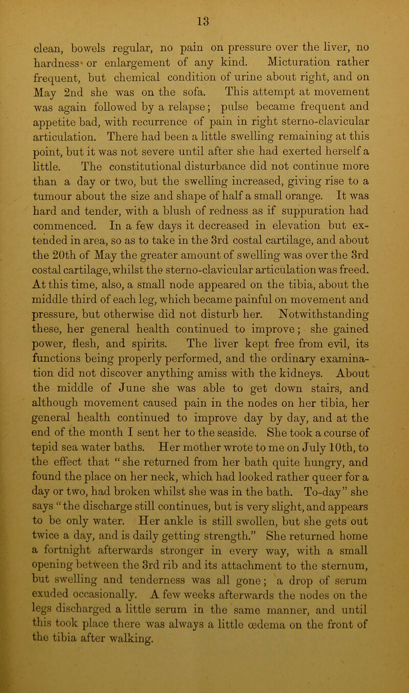 clean, bowels regular, no pain on pressure over the liver, no hardness' or enlargement of any kind. Micturation rather frequent, but chemical condition of urine about right, and on May 2nd she was on the sofa. This attempt at movement was again followed by a relapse; pulse became frequent and appetite bad, with recurrence of pain in right sterno-clavicular articulation. There had been a little swelling remaining at this point, but it was not severe until after she had exerted herself a little. The constitutional disturbance did not continue more than a day or two, but the swelling increased, giving rise to a tumour about the size and shape of half a small orange. It was hard and tender, with a blush of redness as if suppuration had commenced. In a few days it decreased in elevation but ex- tended in area, so as to take in the 3rd costal cartilage, and about the 20th of May the greater amount of swelling was over the 3rd costal cartilage, whilst the sterno-clavicular articulation was freed. At this time, also, a small node appeared on the tibia, about the middle third of each leg, which became painful on movement and pressure, but otherwise did not disturb her. Notwithstanding these, her general health continued to improve; she gained power, flesh, and spirits. The liver kept free from evil, its functions being properly performed, and the ordinary examina- tion did not discover anything amiss with the kidneys. About the middle of June she was able to get down stairs, and although movement caused pain in the nodes on her tibia, her general health continued to improve day by day, and at the end of the month I sent her to the seaside. She took a course of tepid sea water baths. Her mother wrote to me on July lOth, to the efiect that “ she returned from her bath quite hungry, and found the place on her neck, which had looked rather queer for a day or two, had broken whilst she was in the bath. To-day” she says “the discharge still continues, but is very slight, and appears to be only water. Her ankle is still swollen, but she gets out twice a day, and is daily getting strength.” She returned home a fortnight afterwards stronger in every way, with a small opening between the 3rd rib and its attachment to the sternum, but swelling and tenderness was all gone; a drop of serum exuded occasionally. A few weeks afterwards the nodes on the legs discharged a little serum in the same manner, and until this took place there was always a little oedema on the front of the tibia after walking.