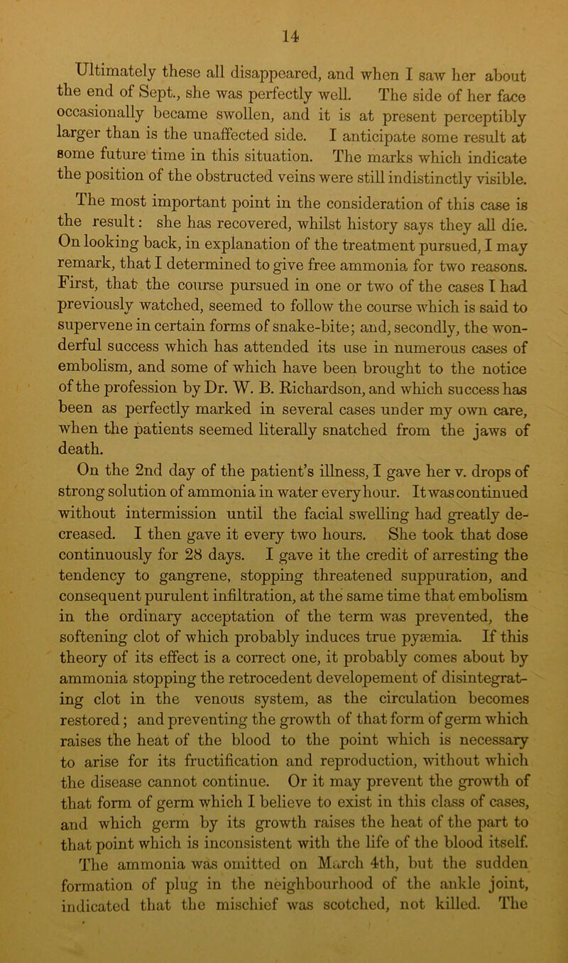 Ultimately these all disappeared, and when I saw her about the end of Sept., she was perfectly well. The side of her face occasionally became swollen, and it is at present perceptibly larger than is the unaffected side. I anticipate some result at some future time in this situation. The marks which indicate the position of the obstructed veins were still indistinctly visible. The most important point in the consideration of this case is the result: she has recovered, whilst history say.s they all die. On looking back, in explanation of the treatment pursued, I may remark, that I determined to give free ammonia for two reasons. First, that the course pursued in one or two of the cases I had previously watched, seemed to follow the course which is said to supervene in certain forms of snake-bite; and, secondly, the won- derful success which has attended its use in numerous cases of embolism, and some of which have been brought to the notice of the profession by Dr. W. B. Richardson, and which success has been as perfectly marked in several cases under my own care, when the patients seemed literally snatched from the jaws of death. On the 2nd day of the patient’s illness, I gave her v. drops of strong solution of ammonia in water every hour. It was continued without intermission until the facial swelling had greatly de- creased. I then gave it every two hours. She took that dose continuously for 28 days. I gave it the credit of arresting the tendency to gangrene, stopping threatened suppuration, and consequent purulent infiltration, at the same time that embolism in the ordinary acceptation of the term was prevented, the softening clot of which probably induces true pyaemia. If this theory of its effect is a correct one, it probably comes about by ammonia stopping the retrocedent developement of disintegrat- ing clot in the venous system, as the circulation becomes restored; and preventing the growth of that form of germ which raises the heat of the blood to the point which is necessary to arise for its fructification and reproduction, without which the disease cannot continue. Or it may prevent the growth of that form of germ which I believe to exist in this class of cases, and which germ by its growth raises the heat of the part to that point which is inconsistent with the life of the blood itself. The ammonia was omitted on March 4th, but the sudden formation of plug in the neighbourhood of the ankle joint, indicated that the mischief was scotched, not killed. The