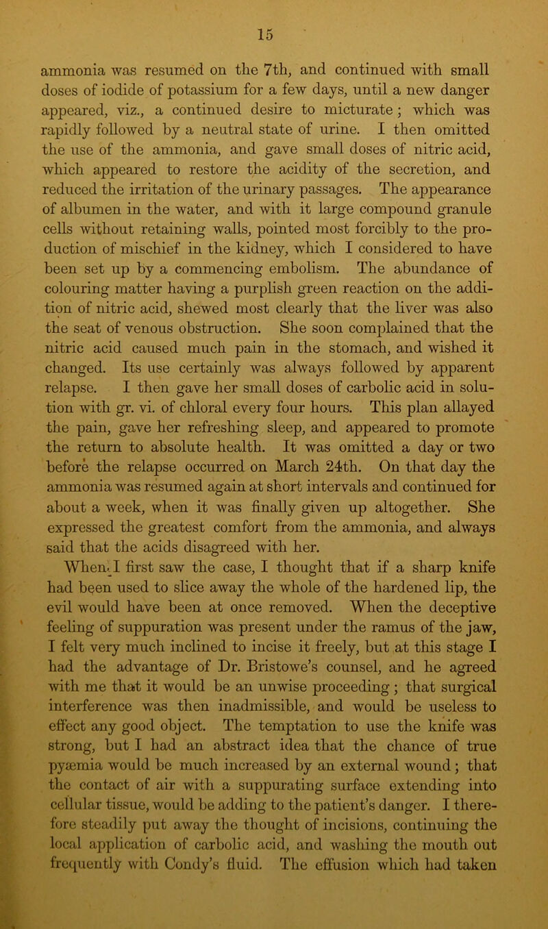 ammonia was resumed on the 7th, and continued with small doses of iodide of potassium for a few days, until a new danger appeared, viz., a continued desire to micturate ; which was rapidly followed by a neutral state of urine. I then omitted the use of the ammonia, and gave small doses of nitric acid, which appeared to restore the acidity of the secretion, and reduced the irritation of the urinary passages. The appearance of albumen in the water, and with it large compound granule cells without retaining walls, pointed most forcibly to the pro- duction of mischief in the kidney, which I considered to have been set up by a commencing embolism. The abundance of colouring matter having a purphsh green reaction on the addi- ti9n of nitric acid, shewed most clearly that the liver was also the seat of venous obstruction. She soon complained that the nitric acid caused much pain in the stomach, and wished it changed. Its use certainly was always followed by apparent relapse. I then gave her small doses of carbolic acid in solu- tion with gr. vi. of chloral every four hours. This plan allayed the pain, gave her refreshing sleep, and appeared to promote the return to absolute health. It was omitted a day or two before the relapse occurred on March 24th. On that day the ammonia was resumed again at short intervals and continued for about a week, when it was finally given up altogether. She expressed the greatest comfort from the ammonia, and always said that the acids disagreed with her. When.^I first saw the case, I thought that if a sharp knife had been used to slice away the whole of the hardened lip, the evil would have been at once removed. When the deceptive feeling of suppuration was present under the ramus of the jaw, I felt very much inclined to incise it freely, but at this stage I had the advantage of Dr. Bristowe’s counsel, and he agreed with me that it would be an unwise proceeding; that surgical interference was then inadmissible, and would be useless to effect any good object. The temptation to use the knife was strong, but I had an abstract idea that the chance of true pyjemia would be much increased by an external wound; that the contact of air with a suppurating surface extending into cellular tissue, would be adding to the patient’s danger. I there- fore steadily put away the thought of incisions, continuing the local application of carbolic acid, and washing the mouth out fro([uently with Condy’s fluid. The effusion which had taken