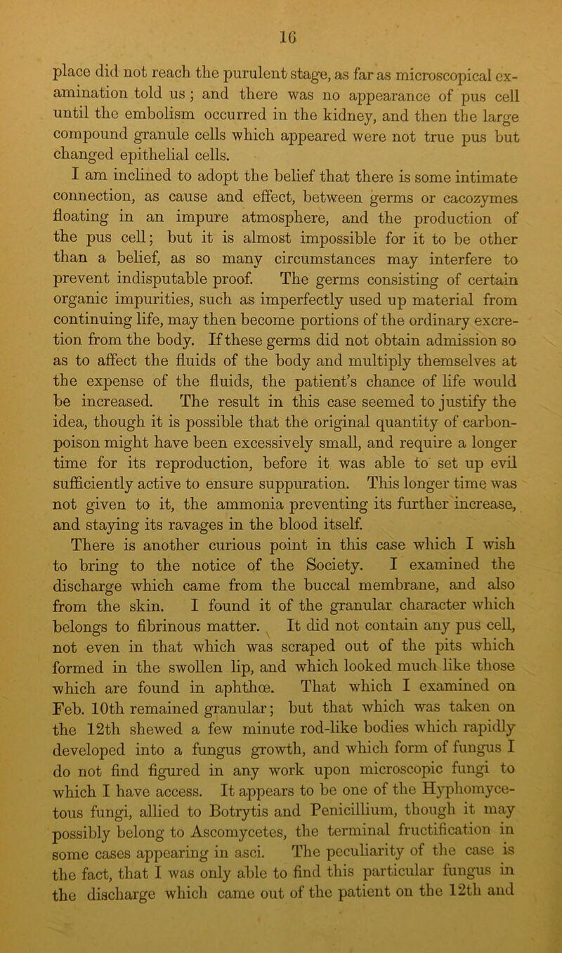 IG place (lid not reach the purulent stage, as far as microscopical ex- amination told us; and there was no appearance of pus cell until the embolism occurred in the kidney, and then the large compound granule cells which appeared were not true pus but changed epithelial cells. I am inclined to adopt the belief that there is some intimate connection, as cause and effect, between germs or cacozymes floating in an impure atmosphere, and the production of the pus cell; but it is almost impossible for it to be other than a belief, as so many circumstances may interfere to prevent indisputable proof. The germs consisting of certain organic impurities, such as imperfectly used up material from continuing life, may then become portions of the ordinary excre- tion from the body. If these germs did not obtain admission so as to affect the fluids of the body and multiply themselves at the expense of the fluids, the patient’s chance of life would be increased. The result in this case seemed to justify the idea, though it is possible that the original quantity of carbon- poison might have been excessively small, and require a longer time for its reproduction, before it was able to set up evil sufficiently active to ensure suppuration. This longer time was not given to it, the ammonia preventing its further increase, and staying its ravages in the blood itself. There is another curious point in this case which I wish to bring to the notice of the Society. I examined the discharge which came from the buccal membrane, and also from the skin. I found it of the granular character which belongs to fibrinous matter. ^ It did not contain any pus cell, not even in that which was scraped out of the pits which formed in the swollen lip, and which looked much like those which are found in aphthoe. That which I examined on Feb. 10th remained granular; but that which was taken on the 12th shewed a few minute rod-like bodies which rapidly developed into a fungus growth, and which form of fungus I do not find figured in any work upon microscopic fungi to which I have access. It appears to be one of the Hyphomyce- tous fungi, allied to Botrytis and Penicillium, though it may possibly belong to Ascomycetes, the terminal fructification in some cases appearing in asci. The peculiarity of the case is the fact, that I was only able to find this particular fungus in the discharge which came out of the patient on the 12th and