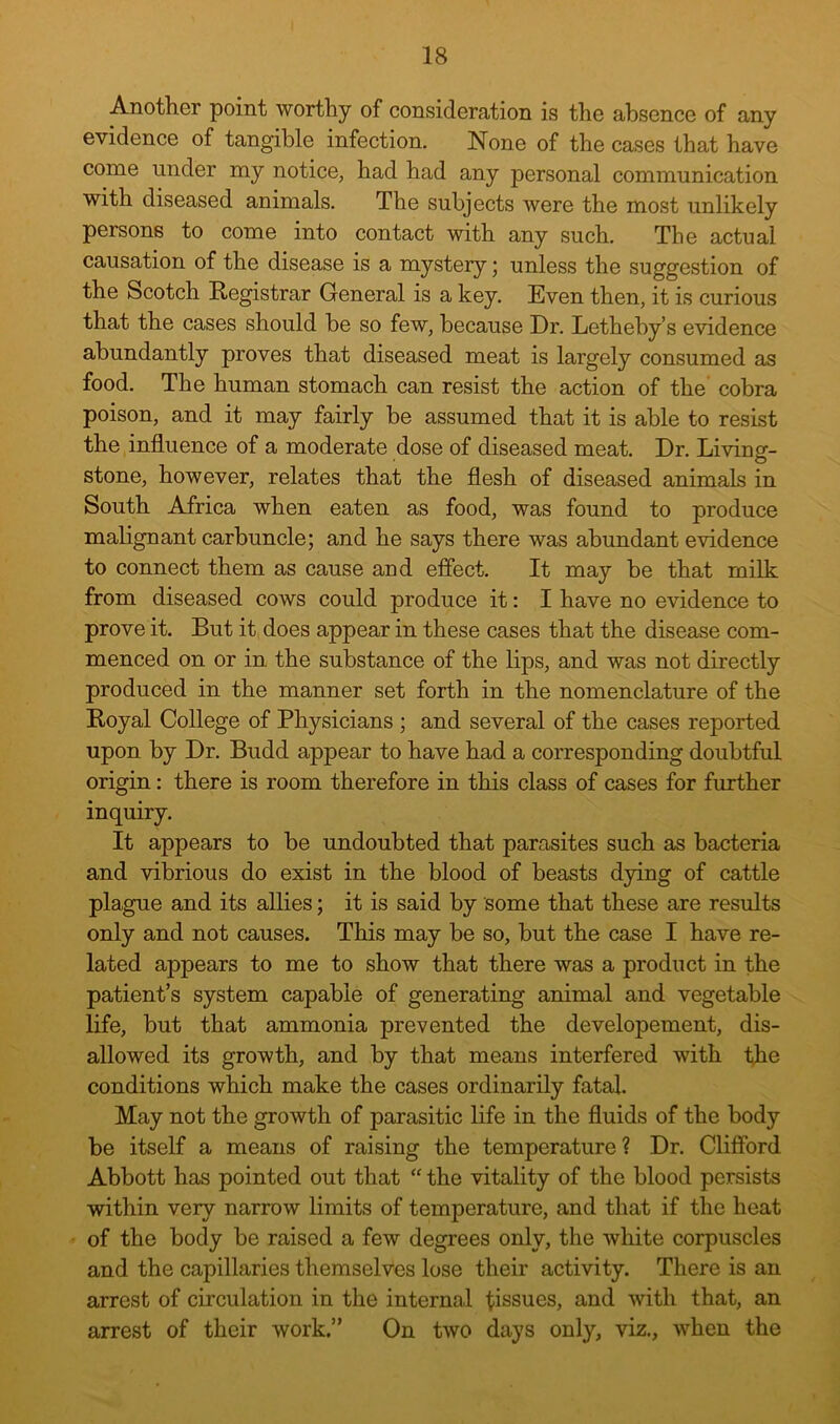 Another point worthy of consideration is the absence of any evidence of tangible infection. None of the cases that have come under my notice, had had any personal communication with diseased animals. The subjects were the most unlikely persons to come into contact with any such. The actual causation of the disease is a mystery; unless the suggestion of the Scotch Registrar General is a key. Even then, it is curious that the cases should be so few, because Dr. Letheby’s evidence abundantly proves that diseased meat is largely consumed as food. The human stomach can resist the action of the cobra poison, and it may fairly be assumed that it is able to resist the influence of a moderate dose of diseased meat. Dr. Living- stone, however, relates that the flesh of diseased animals in South Africa when eaten as food, was found to produce malignant carbuncle; and he says there was abundant evidence to connect them as cause and efiect. It may be that milk from diseased cows could produce it: I have no evidence to prove it. But it does appear in these cases that the disease com- menced on or in the substance of the lips, and was not directly produced in the manner set forth in the nomenclature of the Royal College of Physicians ; and several of the cases reported upon by Dr. Budd appear to have had a corresponding doubtful origin: there is room therefore in this class of cases for further inquiry. It appears to be undoubted that parasites such as bacteria and vibrious do exist in the blood of beasts dying of cattle plague and its allies; it is said by some that these are results only and not causes. This may be so, but the case I have re- lated appears to me to show that there was a product in the patient’s system capable of generating animal and vegetable life, but that ammonia prevented the developement, dis- allowed its growth, and by that means interfered with the conditions which make the cases ordinarily fatal. May not the growth of parasitic life in the fluids of the body be itself a means of raising the temperature? Dr. Clifford Abbott has pointed out that “ the vitality of the blood persists within very narrow limits of temperature, and that if the heat of the body be raised a few degrees only, the white corpuscles and the capillaries themselves lose their activity. There is an arrest of circulation in the internal tissues, and with that, an arrest of their work.” On two days only, viz., when the