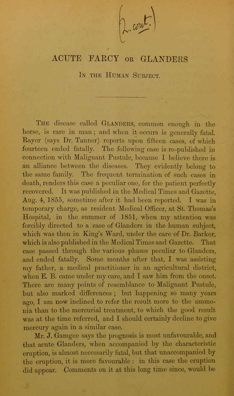 ACUTE EAECY or GLANDERS In the Human Subject. The disease called Glanders, common enough in the horse, is rare in man; and when it occurs is generally fatal Eayer (says Dr. Tanner) reports upon fifteen cases, of which fourteen ended fatally. The following case is re-puhhshed in connection with Malignant Pustule, because I believe there is an alliance between the diseases. They evidently belong to the same family. The frequent termination of such cases in death, renders this case a peculiar one, for the patient perfectly recovered. It was published in the Medical Times and Gazette, Aug. 4, 1855, sometime after it had been reported. I was in temporary charge, as resident Medical Officer, at St. Thomas’s Hospital, in the summer of 1851, when my attention was forcibly directed to a case of Glanders in the human subject, which was then in King’s Ward, under the care of Dr. Barker, which is also published in the Medical Times and Gazette. That case passed through the various phases peculiar to Glanders, and ended fatally. Some months after that, I was assisting my father, a medical practitioner in an agi'icultural district, when E. B. came under my care, and I saw him from the onset. There are many points of resemblance to Malignant Pustule, but also marked differences ; but happening so many years ago, I am now inclined to refer the result more to the ammo- nia than to the mercurial treatment, to which the good result was at the time referred, and I should certainly decline to give mercury again in a similar case. Mr. J. Gamgee says the prognosis is most unfavourable, and that acute Glanders, when accompanied by the characteristic eruption, is almost necessarily fatal, but that unaccompanied by the eruption, it is more favourable: in this case the eruption did appear. Comments on it at this long time since, would be