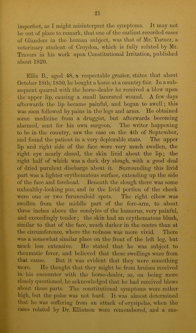 imperfect, as I might misinterpret the symptoms. It may not be out of place to remark, that one of the earliest recorded cases of Glanders in the human subject, was that of Mr. Turner, a veterinary student of Croydon, which is fully related by Mr. Travers in his work upon Constitutional Irritation, published about 1820. Ellis B., aged 48, a respectable grazier, states that al)Out October I8th, 1850, he bought a horse at a country fair. In a sub- sequent quarrel with the horse-dealer he received a blow upon the upper lip, causing a small lacerated wound. A few days afterwards the lip became painful, and began to swell; this was soon followed by pains in the legs and arms. He obtained some medicine from a druggist, but afterwards becoming alarmed, sent for his o-wn surgeon. The writer happening to be in the country, saw the case on the 4th of September, and found the patient in a very deplorable state. The upper lip and right side of the face were very much swollen, the right eye nearly closed, the skin livid about the lip; the right half of which was a dark dry slough, with a good deal of dried purulent discharge about it. Surrounding this livid part was a lighter erythematous surface, extending up the side of the face and forehead. Beneath the slough there was some unhealthy-looking pus, and in the livid portion of the cheek were one or two furunculoid spots. The right elbow was swollen from the middle part of the fore-arm, to about three inches above the condyles of the humerus, very painful, and exceedingly tender; the skin had an erythematous blush, similar to that of the face, much darker in the centre than at the circumference, where the redness was more vivid. There was a somewhat similar place on the front of the left leg, but much less extensive. He stated that he was subject to rheumatic fever, and believed that these swellings were from that cause. But it was evident that they were something more. He thought that they might be from bruises received in his encounter with the horse-dealer, as, on being more closely questioned, he acknowledged that he had received Idows about those parts. The constitutional symptoms were rather high, but the pulse was not hard. It was almost determined that lie was suffering from an attack of erysipelas, when the cases related by Dr. Elliotson were remembered, and a sus-