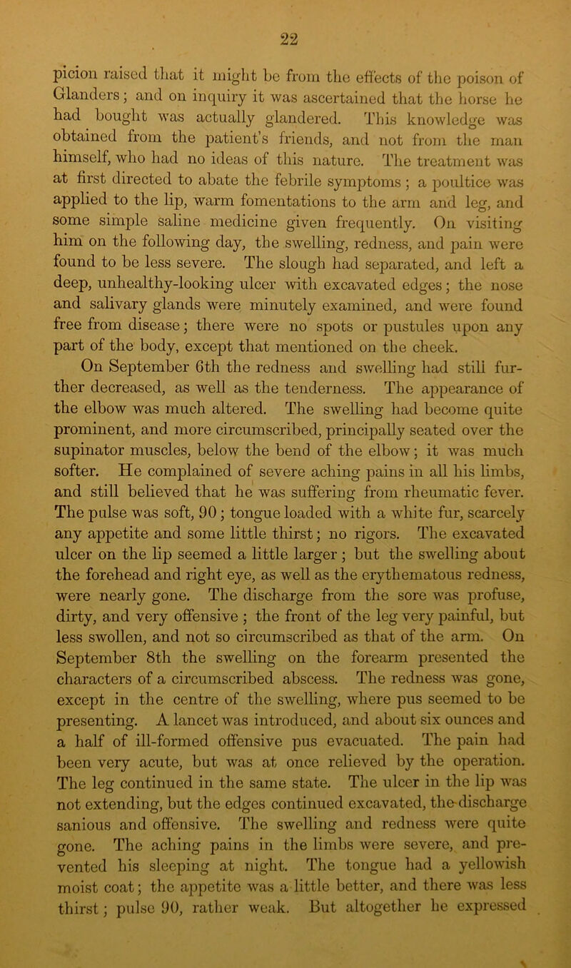 pi cion rnised tliat it might be from the effects of the poison of Glanders; and on inquiry it was ascertained that the liorse he had bouglit was actually glandered. This knowledge was obtained from the patient’s friends, and not from the man himself, who had no ideas of this nature. The treatment was at first directed to abate the febrile symptoms ; a ]30ultice was applied to the lip, warm fomentations to the arm and leg, and some simple saline medicine given frequently. On visiting him on the following day, the swelling, redness, and pain were found to be less severe. The slough had separated, and left a deep, unhealthy-looking ulcer with excavated edges; the nose and salivary glands were minutely examined, and were found free from disease; there were no spots or pustules upon any part of the body, except that mentioned on the cheek. On September 6th the redness and swelling had still fur- ther decreased, as well as the tenderness. The appearance of the elbow was much altered. The swelling had become quite prominent, and more circumscribed, princijDally seated over the supinator muscles, below the bend of the elbow; it was much softer. He complained of severe aching pains in all his limbs, and still believed that he was suffering from rheumatic fever. The pulse was soft, 90; tongue loaded with a white fur, scarcely any appetite and some little thirst; no rigors. The excavated ulcer on the lip seemed a little larger; but the swelling about the forehead and right eye, as well as the eiythematous redness, were nearly gone. The discharge from the sore was profuse, dirty, and very offensive ; the front of the leg very painful, but less swollen, and not so circumscribed as that of the arm. On September 8th the swelling on the forearm presented the characters of a circumscribed abscess. The redness was gone, except in the centre of the swelling, where pus seemed to be presenting. A lancet was introduced, and about six ounces and a half of ill-formed offensive pus evacuated. The pain had been very acute, but was at once relieved by the operation. The leg continued in the same state. The ulcer in the lip was not extending, but the edges continued excavated, the-discharge sanious and offensive. The swelling and redness were quite gone. The aching pains in the limbs were severe, and pre- vented his sleeping at night. The tongue had a yellowish moist coat; the appetite was a little better, and there was less thirst; pulse 90, rather weak. But altogether he expressed