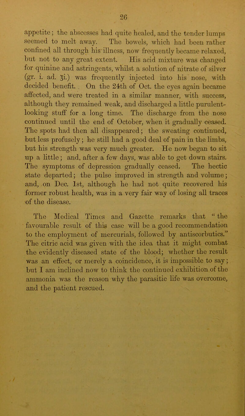 2G appetite; the abscesses had quite healed, and the tender lumps seemed to melt away. The bowels, which had been rather confined all through his illness, now frequently became relaxed, but not to any great extent. His acid mixture was changed for quinine and astringents, whilst a solution of nitrate of silver (gr. i. ad. ^i.) was frequently injected into his nose, with decided benefit. . On the 24th of Oct. the eyes again became affected, and were treated in a similar manner, with success, although they remained weak, and discharged a little purulent- looking stuff for a long time. The discharge from the nose continued until the end of October, when it gradually ceased. The spots had then all disappeared; the sweating continued, but less profusely; he still had a good deal of pain in the limbs, but his strength was very much greater. He now began to sit up a little; and, after a few days, was able to get down stairs. The symptoms of depression gradually ceased. The hectic state departed; the pulse improved in strength and volume; and, on Dec. 1st, although he had not quite recovered his former robust health, was in a very fair way of losing all traces of the disease. The Medical Times and Gazette remarks that “ the favourable result of this case will be a good recommendation to the employment of mercurials, followed by antiscorbutics.” The citric acid was given with the idea that it might combat the evidently diseased state of the blood; whether the result was an effect, or merely a coincidence, it is impossible to say; but I am inclined now to think the continued exhibition of the ammonia was the reason why the parasitic life was overcome, and the patient rescued.