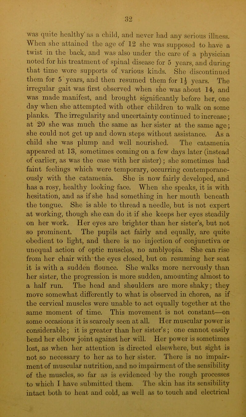 was quite healthy as a child, and never had any serious illness. When she attained the age of 12 she was supposed to have a twist in the back, and was also under the care of a physician noted for his treatment of spinal disease for 5 years, and during that time wore supports of various kinds. She discontinued them for 5 years, and then resumed them for 1| years. The irregular gait was first observed when she was about 14, and was made manifest, and brought significantly before her, one day when she attempted with other children to walk on some planks. The irregularity and uncertainty continued to increase; at 20 she was much the same as her sister at the same age; she could not get up and down steps without assistance. As a child she was plump and well nourished. The catamenia appeared at 13, sometimes coming on a few days later (instead of earlier, as was the case with her sister) ; she sometimes had faint feelings which were temporary, occurring contemporane- ously with the catamenia. She is now fairly developed, and has a rosy, healthy looking face. When she speaks, it is with hesitation, and as if she had something in her mouth beneath the tongue. She is able to thread a needle, but is not expert at working, though she can do it if she keeps her eyes steadily on her work. Her eyes are brighter than her sister’s, but not so prominent. The pupils act fairly and equally, are quite obedient to light, and there is no injection of conjunctiva or unequal action of optic muscles, no amblyopia. She can rise from her chair with the eyes closed, but on resuming her seat it is with a sudden flounce. She walks more nervously than her sister, the progression is more sudden, amounting almost to a half run. The head and shoulders are more shaky; they move somewhat differently to what is observed in chorea, as if the cervical muscles were unable to act equally together at the same moment of time. This movement is not constant—on some occasions it is scarcely seen at all. Her muscular power is considerable; it is greater than her sister’s; one cannot easily bend her elbow joint against her will. Her power is sometimes lost, as when her attention is directed elsewhere, but sight is not so necessary to her as to her sister. There is no impair- ment of muscular nutrition, and no impairment of the sensibility of the muscles, so far as is evidenced by the rough processes to which I have submitted them. The skin has its sensibility intact both to heat and cold, as well as to touch and electrical