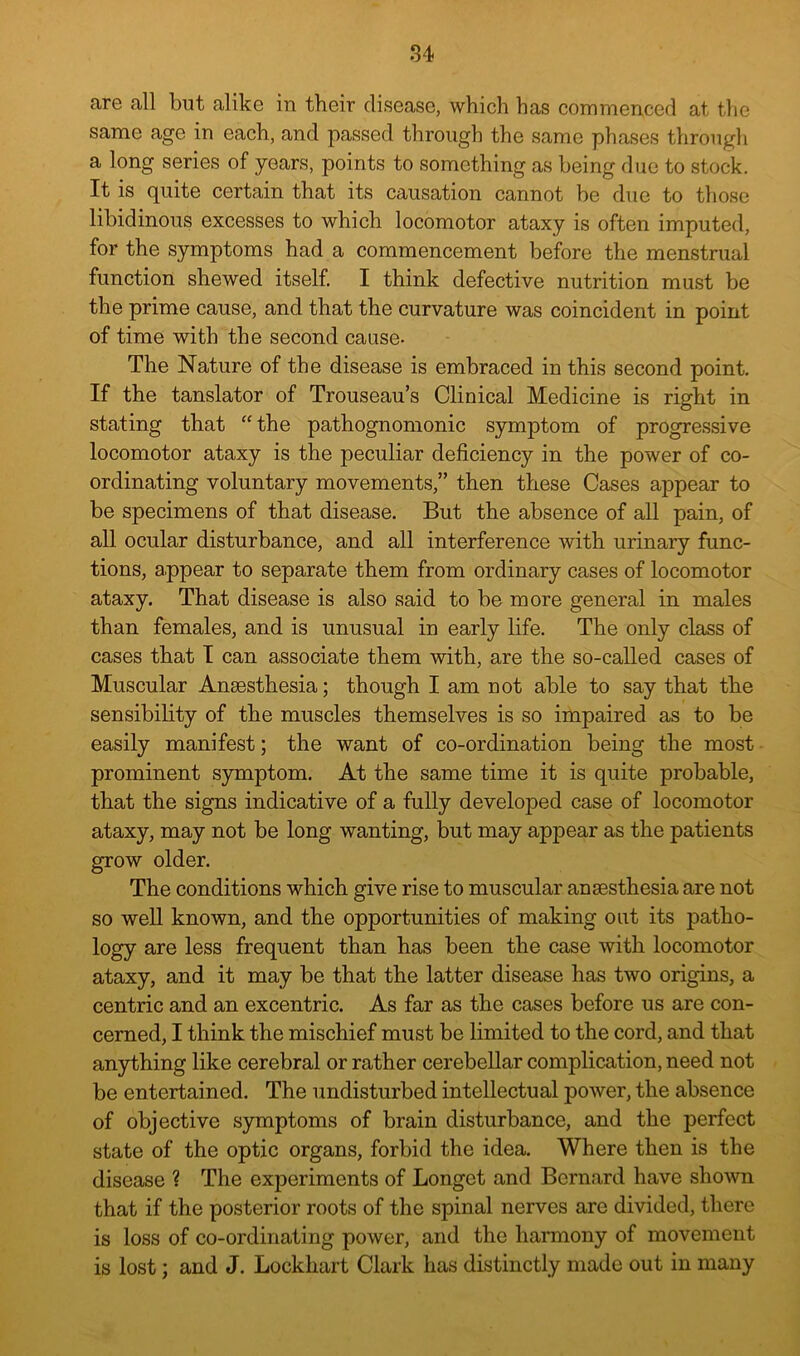 are all but alike in their disease, which has commenced at the same age in each, and passed through the same phases through a long series of years, points to something as being duo to stock. It is quite certain that its causation cannot be due to those libidinous excesses to which locomotor ataxy is often imputed, for the symptoms had a commencement before the menstrual function shewed itself. I think defective nutrition must be the prime cause, and that the curvature was coincident in point of time with the second cause- The Nature of the disease is embraced in this second point. If the tanslator of Trouseau’s Clinical Medicine is right in stating that “the pathognomonic symptom of progressive locomotor ataxy is the peculiar deficiency in the power of co- ordinating voluntary movements,” then these Cases appear to be specimens of that disease. But the absence of all pain, of all ocular disturbance, and all interference with urinary func- tions, appear to separate them from ordinary cases of locomotor ataxy. That disease is also said to be more general in males than females, and is unusual in early life. The only class of cases that I can associate them with, are the so-called cases of Muscular Anaesthesia; though I am not able to say that the sensibility of the muscles themselves is so impaired as to be easily manifest; the want of co-ordination being the most prominent symptom. At the same time it is quite probable, that the signs indicative of a fully developed case of locomotor ataxy, may not be long wanting, but may appear as the patients grow older. The conditions which give rise to muscular anaesthesia are not so weU known, and the opportunities of making out its patho- logy are less frequent than has been the case with locomotor ataxy, and it may be that the latter disease has two origins, a centric and an excentric. As far as the cases before us are con- cerned, I think the mischief must be limited to the cord, and that anything like cerebral or rather cerebellar complication, need not be entertained. The undisturbed intellectual power, the absence of objective symptoms of brain disturbance, and the perfect state of the optic organs, forbid the idea. Where then is the disease ? The experiments of Longet and Bernard have shown that if the posterior roots of the spinal nerves are divided, there is loss of co-ordinating power, and the harmony of movement is lost; and J. Lockhart Clark has distinctly made out in many