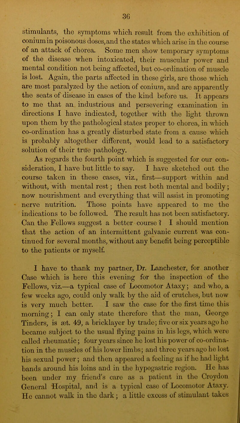 3G stimulants, the symptoms wliich result from the exhibition of coniumin poisonous doses, and the states which arise in the course of an attack of chorea. Some men show temporary symptoms of the disease when intoxicated, their muscular power and mental condition not being affected, but co-ordination of muscle is lost. Again, the parts affected in these girls, are those which are most paralyzed by the action of conium, and are apparently the seats of disease in cases of the kind before us. It appears to me that an industrious and persevering examination in directions I have indicated, together with the light thrown upon them by the pathological states proper to chorea, in which co-ordination has a greatly disturbed state from a cause which is probably altogether different, would lead to a satisfactory solution of their true pathology. As regards the fourth point which is suggested for our con- sideration, I have but little to say. I have sketched out the course taken in these cases, viz., first—support within and without, with mental rest; then rest both mental and bodily; now nourishment and everything that will assist in promoting - nerve nutrition. Those points have appeared to me the indications to be followed. The result has not been satisfactory. Can the Fellows suggest a better course ? I should mention that the action of an intermittent galvanic current was con- tinued for several months, without any benefit being perceptible to the patients or myself. I have to thank my partner. Dr. Lanchester, for another Case which is here this evening for the inspection of the Fellows, viz.—a typical case of Locomotor Ataxy; and who, a few weeks ago, could only walk by the aid of crutches, but now is very much better. I saw the case for the first time this morning; I can only state therefore that the man, George Tinders, is act. 49, a bricklayer by trade; five or six years ago he became subject to the usual flying pains in his legs, which were called rheumatic; four years since he lost his power of co-ordina- tion in the muscles of his lower limbs; and three years ago he lost his sexual power; and then appeared a feeling as if he had light bands around his loins and in the hypogastric region. He has been under my friend’s care as a patient in the Croydon General Hospital, and is a typical case of Locomotor Ataxy, He cannot walk in the dark; a little excess of stimulant takes