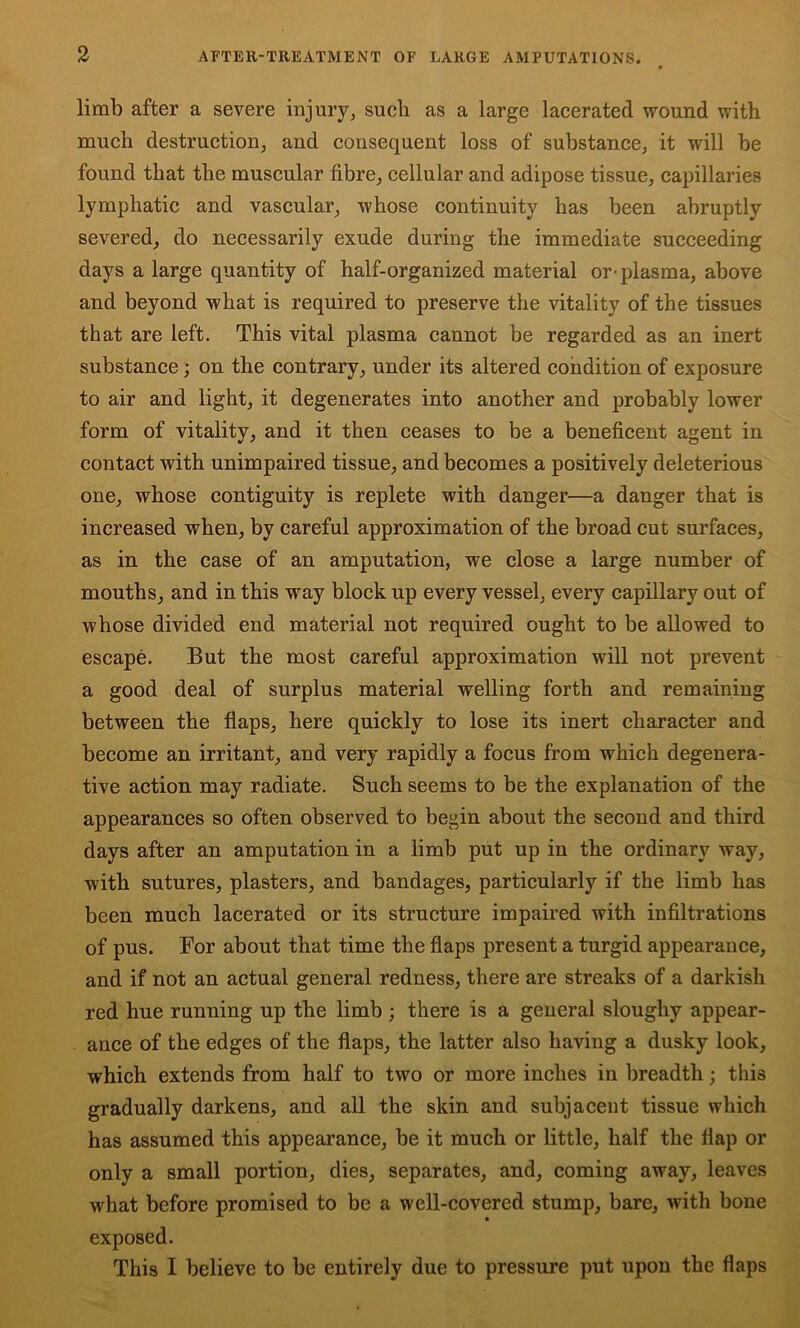 limb after a severe injury^ such as a large lacerated wound with much destruction, and consequent loss of substance, it will be found that the muscular fibre, cellular and adipose tissue, capillaries lymphatic and vascular, whose continuity has been abruptly severed, do necessarily exude during the immediate succeeding days a large quantity of half-organized material or-plasma, above and beyond what is required to preserve the vitality of the tissues that are left. This vital plasma cannot be regarded as an inert substance; on the contrary, under its altered condition of exposure to air and light, it degenerates into another and probably lower form of vitality, and it then ceases to be a beneficent agent in contact with unimpaired tissue, and becomes a positively deleterious one, whose contiguity is replete with danger—a danger that is increased when, by careful approximation of the broad cut surfaces, as in the case of an amputation, we close a large number of mouths, and in this way block up every vessel, every capillary out of whose divided end material not required ought to be allowed to escape. But the most careful approximation will not prevent a good deal of surplus material welling forth and remaining between the flaps, here quickly to lose its inert character and become an irritant, and very rapidly a focus from which degenera- tive action may radiate. Such seems to be the explanation of the appearances so often observed to begin about the second and third days after an amputation in a limb put up in the ordinary way, with sutures, plasters, and bandages, particularly if the limb has been much lacerated or its structure impaired with infiltrations of pus. For about that time the flaps present a turgid appearance, and if not an actual general redness, there are streaks of a darkish red hue running up the limb ; there is a general sloughy appear- ance of the edges of the flaps, the latter also having a dusky look, which extends from half to two or more inches in breadth; this gradually darkens, and all the skin and subjacent tissue which has assumed this appearance, be it much or little, half the flap or only a small portion, dies, separates, and, coming away, leaves what before promised to be a well-covered stump, bare, with bone exposed. This I believe to be entirely due to pressure put upon the flaps