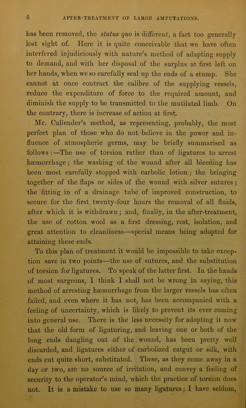 has been removed, the status quo is different, a fact too generally lost sight of. Here it is quite conceivable that we have often interfered injudiciously with nature^s method of adapting supply to demand, and with her disposal of the surplus at first left on her hands, when we so carefully seal up the ends of a stump. She cannot at once contract the calibre of the supplying vessels, reduce the expenditure of force to the required amount, and diminish the supply to be transmitted to the mutilated limb. On the contrary, there is increase of action at first. Mr. Callender’s method, as representing, probably, the most perfect plan of those who do not believe in the power and in- fluence of atmospheric germs, may be briefly summarised as follows : —The use of torsion rather than of ligatures to arrest hsemorrhage; the washing of the wound after all bleeding has been most carefully stopped with carbolic lotion; the bringing together of the flaps or sides of the wound with silver sutures ; the fitting in of a drainage tube of improved construction, to secure for the first twenty-four hours the removal of all fluids, after which it is withdrawn; and, finally, in the after-treatment, the use of cotton wool as a first dressing, rest, isolation, and great attention to cleanliness—special means being adopted for attaining these ends. To this plan of treatment it would be impossible to take excep- tion save in two points—the use of sutures, and the substitution of torsion for ligatures. To speak of the latter first. In the hands of most surgeons, I think I shall not be wrong in saying, this method of arresting hsemorrhage from the larger vessels has often failed, and even where it has not, has been accompanied with a feeling of uncertainty, which is likely to prevent its ever coming into general use. There is the less necessity for adopting it now that the old form of ligaturing, and leaving one or both of the long ends dangling out of the wound, has been pretty well discarded, and ligatures either of carbolized catgut or silk, with ends cut quite short, substituted. These, as they come away in a day or two, are no source of irritation, and convey a feeling of security to the operator’s mind, which the practice of torsion does not. It is a mistake to use so many ligatures; I have seldom,