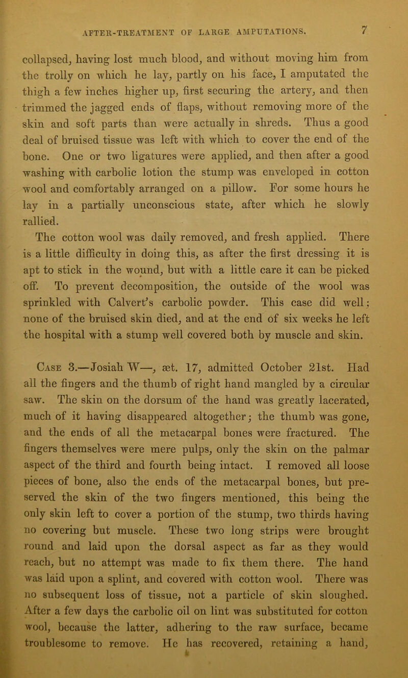 collapsed^ having lost ranch blood, and without moving him from the trolly on which he lay, partly on his face, I amputated the thigh a few inches higher up, first securing the artery, and then trimmed the jagged ends of flaps, without removing more of the skin and soft parts than were actually in shreds. Thus a good deal of bruised tissue was left with which to cover the end of the bone. One or two ligatures were applied, and then after a good washing with carbolic lotion the stump was enveloped in cotton wool and comfortably arranged on a pillow. For some hours he lay in a partially unconscious state, after which he slowly rallied. The cotton wool was daily removed, and fresh applied. There is a little difficulty in doing this, as after the first dressing it is apt to stick in the wound, but with a little care it can be picked off. To prevent decomposition, the outside of the wool was sprinkled with Calvert^s carbolic powder. This case did well ; none of the bruised skin died, and at the end of six weeks he left the hospital with a stump well covered both by muscle and skin. Case 3.—Josiah W—, set. 17, admitted October 21st. Had all the fingers and the thumb of right hand mangled by a circular saw. The skin on the dorsum of the hand was greatly lacerated, much of it having disappeared altogether; the thumb was gone, and the ends of all the metacarpal bones were fractured. The fingers themselves were mere pulps, only the skin on the palmar aspect of the third and fourth being intact. I removed all loose pieces of bone, also the ends of the metacarpal bones, but pre- served the skin of the two fingers mentioned, this being the only skin left to cover a portion of the stump, two thirds having no covering but muscle. These two long strips were brought round and laid upon the dorsal aspect as far as they would reach, but no attempt was made to fix them there. The hand was laid upon a splint, and covered with cotton wool. There was no subsequent loss of tissue, not a particle of skin sloughed. After a few days the carbolic oil on lint was substituted for cotton wool, because the latter, adhering to the raw surface, became troublesome to remove. He has recovered, retaining a hand.