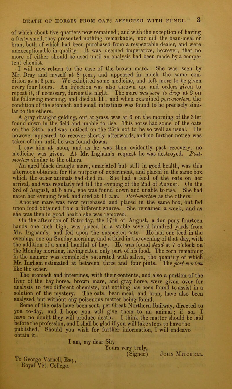 of which about five quarters now remained; and with the exception of having a fusty smell, they presented nothing remarkable, nor did the bean-meal or bran, both of which had been purchased from a respectable dealer, and were unexceptionable in quality. It was deemed imperative, however, that no more of either should be used until an analysis had been made by a compe- tent chemist. I will now return to the case of the brown mare. She was seen by Mr. Dray and myself at 8 p.m., and appeared in much the same con- dition as at 3 p.m. We exhibited some medicine, and left more to be given every four hours. An injection was also thrown up, and orders given to repeat it, if necessary, during the night. The mare was seen to drop at 2 on the following morning, and died at 11; and when examined post-mortem, the condition of the stomach and small intestines was found to be precisely simi- lar to the others. A gray draught-gelding, out at grass, was at 6 on the morning of the 31st found down in the field and unable to rise. This horse had some of the oats on 'the 24th, and was noticed on the 25th not to be so well as usual. He however appeared to recover shortly afterwards, and no further notice was taken of him until he was found down. I saw him at noon, and as he was then evidently past recovery, no medicine was given. At Mr. Ingham’s request he was destroyed. Post- mortem similar to the others. An aged black draught mare, emaciated but still in good health, was this afternoon obtained for the purpose of experiment, and placed in the same box which the other animals had died in. She had a feed of the oats on her arrival, and was regularly fed till the evening of the 2nd of August. On the 3rd of August, at 6 a.m., she was found down and unable to rise. She had eaten her evening feed, and died at 11 a.m. Post-mortem as the others. Another mare was now purchased and placed in the same box, but fed upon food obtained from a different source. She remained a week, and as she was then in good health she was removed. On the afternoon of Saturday, the 17th of August, a dun pony fourteen hands one inch high, was placed in a stable several hundred yards from Mr. Ingham’s, and fed upon the suspected oats. He had one feed in the evening, one on Sunday morning, and a third in the evening of that day, with the addition of a small handful of hay. He was found dead at 7 o’clock on the Monday morning, having eaten only part of his food. The corn remaining in the manger was completely saturated with saliva, the quantity of which Mr. Ingham estimated at between three and four pints. The post-mortem like the other. The stomach and intestines, with their contents, and also a portion of the liver of the bay horse, brown mare, and gray horse, were given over for analysis to two different chemists, but nothing has been found to assist in a solution of the mystery. The oats, bean-meal, and bran, have also been analyzed, but without any poisonous matter being found. Some of the oats have been sent, per Great Northern Railway, directed to you to-day, and I hope you will give them to an animal; if so, I Lave no doubt they will produce death. I think the matter should be laid before the profession, and I shall be glad if you will take steps to have the published. Should you wish for further information, I will endeavo obtain it. I am, my dear Sir, Yours very truly, (Signed) John Mitchell. To George Varncll, Esq., Royal Vet. College,