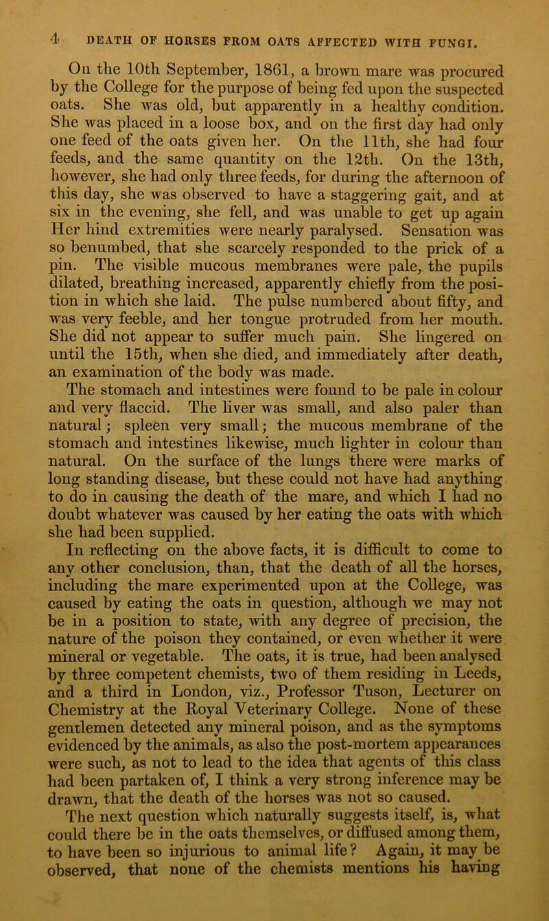 On the 10th September, 1861, a brown mare was procured by the College for the purpose of being fed upon the suspected oats. She was old, but apparently in a healthy condition. She was placed in a loose box, and on the first day had only one feed of the oats given her. On the 11th, she had four feeds, and the same quantity on the 12th. On the 13th, however, she had only three feeds, for during the afternoon of this day, she was observed to have a staggering gait, and at six in the evening, she fell, and was unable to get up again Her hind extremities were nearly paralysed. Sensation was so benumbed, that she scarcely responded to the prick of a pin. The visible mucous membranes were pale, the pupils dilated, breathing increased, apparently chiefly from the posi- tion in which she laid. The pulse numbered about fifty, and was very feeble, and her tongue protruded from her mouth. She did not appear to suffer much pain. She lingered on until the 15th, when she died, and immediately after death, an examination of the body was made. The stomach and intestines were found to be pale in colour and very flaccid. The liver was small, and also paler than natural; spleen very small; the mucous membrane of the stomach and intestines likewise, much lighter in colour than natural. On the surface of the lungs there were marks of long standing disease, but these could not have had anything to do in causing the death of the mare, and which I had no doubt whatever was caused by her eating the oats with which she had been supplied. In reflecting on the above facts, it is difficult to come to any other conclusion, than, that the death of all the horses, including the mare experimented upon at the College, was caused by eating the oats in question, although we may not be in a position to state, with any degree of precision, the nature of the poison they contained, or even whether it were mineral or vegetable. The oats, it is true, had been analysed by three competent chemists, two of them residing in Leeds, and a third in London, viz., Professor Tuson, Lecturer on Chemistry at the Royal Veterinary College. None of these gentlemen detected any mineral poison, and as the symptoms evidenced by the animals, as also the post-mortem appearances were such, as not to lead to the idea that agents of this class had been partaken of, I think a very strong inference may be drawn, that the death of the horses was not so caused. The next question which naturally suggests itself, is, what could there be in the oats themselves, or diffused among them, to have been so injurious to animal life? Again, it may be observed, that none of the chemists mentions his having