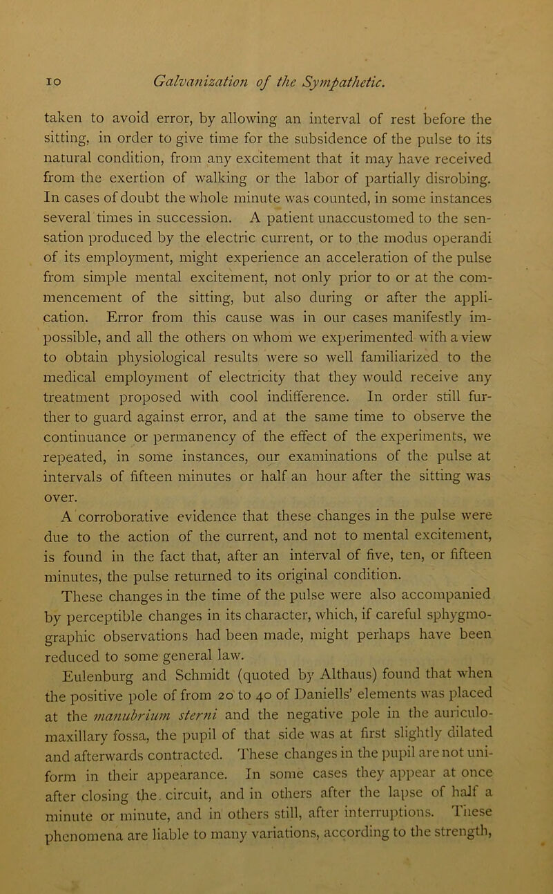 taken to avoid error, by allowing an interval of rest before the sitting, in order to give time for the subsidence of the pulse to its natural condition, from any excitement that it may have received from the exertion of walking or the labor of partially disrobing. In cases of doubt the whole minute was counted, in some instances several times in succession. A patient unaccustomed to the sen- sation produced by the electric current, or to the modus operandi of its employment, might experience an acceleration of the pulse from simple mental excitement, not only prior to or at the com- mencement of the sitting, but also during or after the appli- cation. Error from this cause was in our cases manifestly im- possible, and all the others on whom we experimented with a view to obtain physiological results were so well familiarized to the medical employment of electricity that they would receive any treatment proposed with cool indifference. In order still fur- ther to guard against error, and at the same time to observe the continuance or permanency of the effect of the experiments, we repeated, in some instances, our examinations of the pulse at intervals of fifteen minutes or half an hour after the sitting was over. A corroborative evidence that these changes in the pulse were due to the action of the current, and not to mental excitement, is found in the fact that, after an interval of five, ten, or fifteen minutes, the pulse returned to its original condition. These changes in the time of the pulse were also accompanied by perceptible changes in its character, which, if careful sphygmo- graphic observations had been made, might perhaps have been reduced to some general law. Eulenburg and Schmidt (quoted by Althaus) found that when the positive pole of from 20 to 40 of Daniells’ elements was placed at the manubrium sterni and the negative pole in the auriculo- maxillary fossa, the pupil of that side was at first slightly dilated and afterwards contracted. These changes in the pupil are not uni- form in their appearance. In some cases they appear at once after closing t]ie. circuit, and in others after the lapse of half a minute or minute, and in others still, after interruptions. These phenomena are liable to many variations, according to the strength,