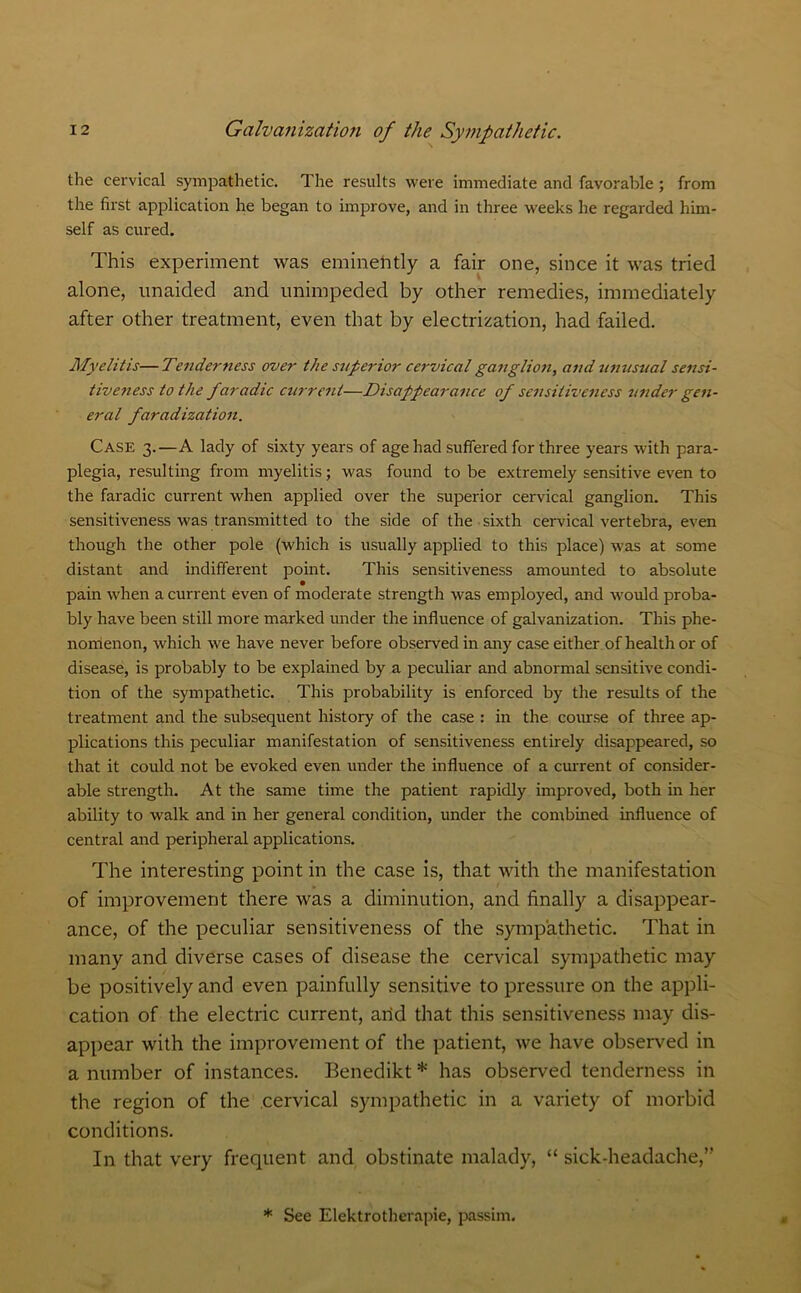 the cervical sympathetic. The results were immediate and favorable ; from the first application he began to improve, and in three weeks he regarded him- self as cured. This experiment was eminently a fair one, since it was tried alone, unaided and unimpeded by other remedies, immediately after other treatment, even that by electrization, had failed. Myelitis—Tenderness over the superior cervical ganglion, and unusual sensi- tiveness to the faradic current—Disappearance of sensitiveness under gen- eral faradization. Case 3.—A lady of sixty years of age had suffered for three years with para- plegia, resulting from myelitis; was found to be extremely sensitive even to the faradic current when applied over the superior cervical ganglion. This sensitiveness was transmitted to the side of the sixth cervical vertebra, even though the other pole (which is usually applied to this place) was at some distant and indifferent point. This sensitiveness amounted to absolute pain when a current even of moderate strength was employed, and would proba- bly have been still more marked under the influence of galvanization. This phe- nomenon, which we have never before observed in any case either of health or of disease, is probably to be explained by a peculiar and abnormal sensitive condi- tion of the sympathetic. This probability is enforced by the results of the treatment and the subsequent history of the case : in the course of three ap- plications this peculiar manifestation of sensitiveness entirely disappeared, so that it could not be evoked even under the influence of a current of consider- able strength. At the same time the patient rapidly improved, both in her ability to walk and in her general condition, under the combined influence of central and peripheral applications. The interesting point in the case is, that with the manifestation of improvement there was a diminution, and finally a disappear- ance, of the peculiar sensitiveness of the sympathetic. That in many and diverse cases of disease the cervical sympathetic may be positively and even painfully sensitive to pressure on the appli- cation of the electric current, arid that this sensitiveness may dis- appear with the improvement of the patient, we have observed in a number of instances. Benedikt * has observed tenderness in the region of the cervical sympathetic in a variety of morbid conditions. In that very frequent and obstinate malady, “ sick-headache,” * See Elektrotherapie, passim.