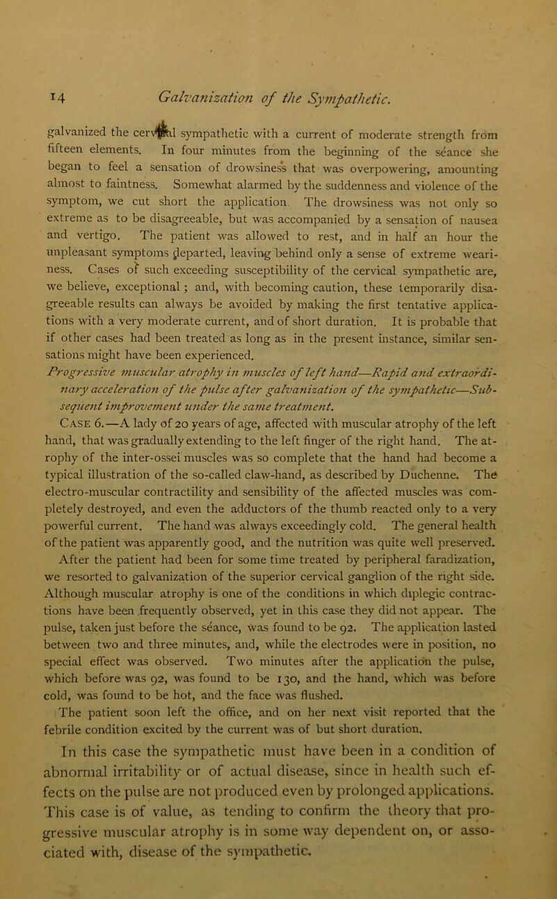 galvanized the cen'fi^il sympathetic with a current of moderate strength from fifteen elements. In four minutes from the beginning of the seance she began to feel a sensation of drowsiness that was overpowering, amounting almost to faintness. Somewhat alarmed by the suddenness and violence of the symptom, we cut short the application. The drowsiness was not only so extreme as to be disagreeable, but was accompanied by a sensation of nausea and vertigo. The patient was allowed to rest, and in half an hour the unpleasant symptoms departed, leaving behind only a sense of extreme weari- ness. Cases of such exceeding susceptibility of the cervical sympathetic are, we believe, exceptional; and, with becoming caution, these temporarily disa- greeable results can always be avoided by making the first tentative applica- tions with a very moderate current, and of short duration. It is probable that if other cases had been treated as long as in the present instance, similar sen- sations might have been experienced. Progressive muscular atrophy in muscles of left hand—Rapid and extraordi- nary acceleration of the pulse after galvanization of the sympathetic—Sub- sequent improvement under the same treatment. Case 6.—A lady of 20 years of age, affected with muscular atrophy of the left hand, that was gradually extending to the left finger of the right hand. The at- rophy of the inter-ossei muscles was so complete that the hand had become a typical illustration of the so-called claw-hand, as described by Duchenne. The electro-muscular contractility and sensibility of the affected muscles was com- pletely destroyed, and even the adductors of the thumb reacted only to a very powerful current. The hand was always exceedingly cold. The general health of the patient was apparently good, and the nutrition was quite well preserved. After the patient had been for some time treated by peripheral faradization, we resorted to galvanization of the superior cervical ganglion of the right side. Although muscular atrophy is one of the conditions in which diplegic contrac- tions have been frequently observed, yet in this case they did not appear. The pulse, taken just before the seance, was found to be 92. The application lasted between two and three minutes, and, while the electrodes were in position, no special effect was observed. Two minutes after the application the pulse, which before was 92, was found to be 130, and the hand, which was before cold, was found to be hot, and the face was flushed. The patient soon left the office, and on her next visit reported that the febrile condition excited by the current was of but short duration. In this case the sympathetic must have been in a condition of abnormal irritability or of actual disease, since in health such ef- fects on the pulse are not produced even by prolonged applications. This case is of value, as tending to confirm the theory that pro- gressive muscular atrophy is in some way dependent on, or asso- ciated with, disease of the sympathetic.