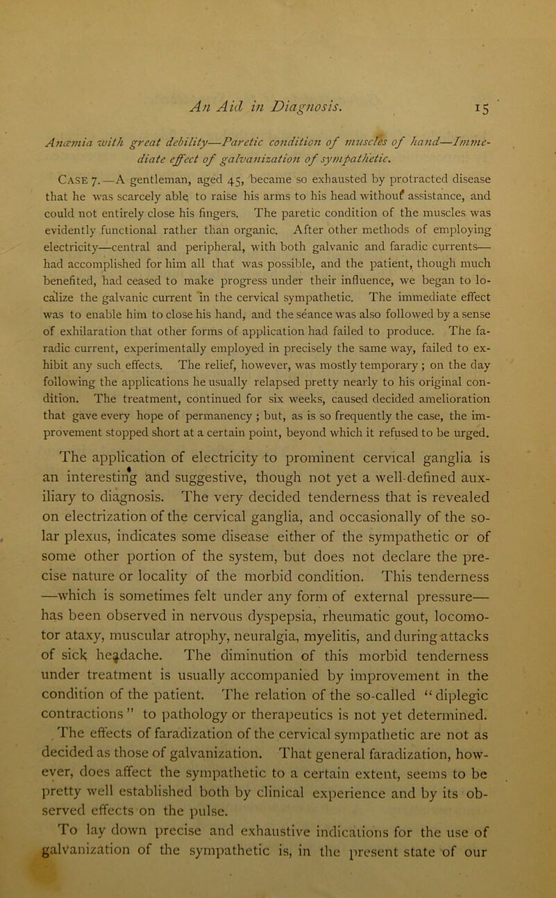 Aticunia with great debility—Paretic condition of muscles of hand—Imme- diate effect of galvanization of sympathetic. Case 7.—A gentleman, aged 45, became so exhausted by protracted disease that he was scarcely able to raise his arms to his head without assistance, and could not entirely close his fingers. The paretic condition of the muscles was evidently functional rather than organic. After other methods of employing electricity—central and peripheral, with both galvanic and faradic currents— had accomplished for him all that was possible, and the patient, though much benefited, had ceased to make progress under their influence, we began to lo- calize the galvanic current in the cervical sympathetic. The immediate effect was to enable him to close his hand, and the seance was also followed by a sense of exhilaration that other forms of application had failed to produce. The fa- radic current, experimentally employed in precisely the same way, failed to ex- hibit any such effects. The relief, however, was mostly temporary ; on the day following the applications he usually relapsed pretty nearly to his original con- dition. The treatment, continued for six weeks, caused decided amelioration that gave every hope of permanency ; but, as is so frequently the case, the im- provement stopped short at a certain point, beyond which it refused to be urged. The application of electricity to prominent cervical ganglia is an interesting and suggestive, though not yet a well-defined aux- iliary to diagnosis. The very decided tenderness that is revealed on electrization of the cervical ganglia, and occasionally of the so- lar plexus, indicates some disease either of the sympathetic or of some other portion of the system, but does not declare the pre- cise nature or locality of the morbid condition. This tenderness —which is sometimes felt under any form of external pressure— has been observed in nervous dyspepsia, rheumatic gout, locomo- tor ataxy, muscular atrophy, neuralgia, myelitis, and during attacks of sick headache. The diminution of this morbid tenderness under treatment is usually accompanied by improvement in the condition of the patient. The relation of the so-called “ diplegic contractions ” to pathology or therapeutics is not yet determined. The effects of faradization of the cervical sympathetic are not as decided as those of galvanization. That general faradization, how- ever, does affect the sympathetic to a certain extent, seems to be pretty well established both by clinical experience and by its ob- served effects on the pulse. To lay down precise and exhaustive indications for the use of galvanization of the sympathetic is, in the present state of our