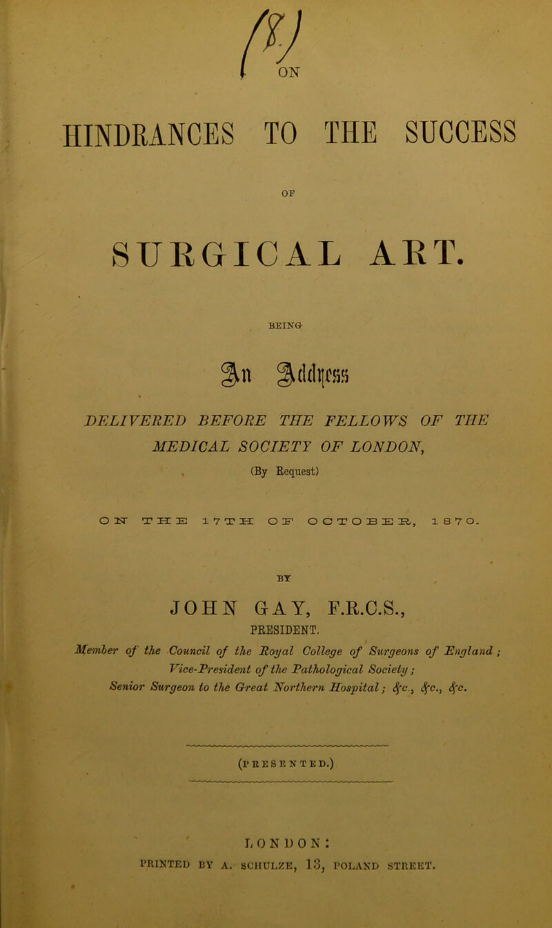 oisr HINDRANCES TO THE SUCCESS OF SURGICAL ART. BEING- DELIVERED BEFORE THE FELLOWS OF THE MEDICAL SOCIETY OF LONDON, (By Bequest) ON THE 1 7 T H OE O C T O E E E, 1 8 7 0. BY JOHN GAY, F.R.C.S., PRESIDENT. Member of the Council of the Royal College of Surgeons of England ; Vice-President of the Pathological Society; Senior Surgeon to the Great Northern Hospital; Sfc., Sfc., §c. (FEES E N TED.) l ondon: PRINTED BY A. SCHULZE, 13, POLAND STREET.