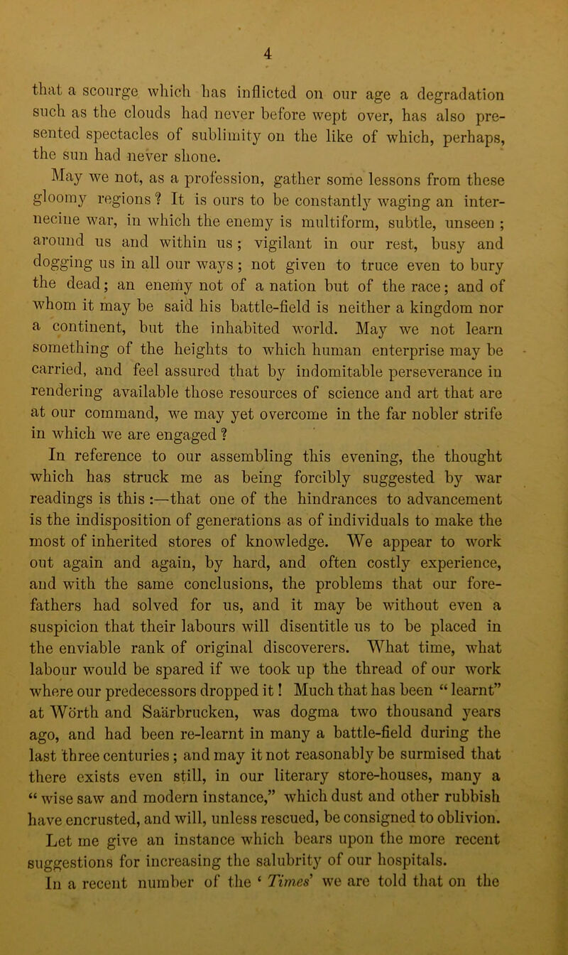 that a scourge which has inflicted on our age a degradation such as the clouds had never before wept over, has also pre- sented spectacles of sublimity on the like of which, perhaps, the sun had never shone. May we not, as a profession, gather some lessons from these gloomy regions ? It is ours to be constantly waging an inter- necine war, in which the enemy is multiform, subtle, unseen ; around us and within us ; vigilant in our rest, busy and dogging us in all our ways; not given to truce even to bury the dead; an enemy not of a nation but of the race; and of whom it may be said his battle-field is neither a kingdom nor a continent, but the inhabited world. May we not learn something of the heights to which human enterprise may be carried, and feel assured that by indomitable perseverance in rendering available those resources of science and art that are at our command, we may yet overcome in the far nobler strife in which we are engaged ? In reference to our assembling this evening, the thought which has struck me as being forcibly suggested by war readings is this that one of the hindrances to advancement is the indisposition of generations as of individuals to make the most of inherited stores of knowledge. We appear to work out again and again, by hard, and often costly experience, and with the same conclusions, the problems that our fore- fathers had solved for us, and it may be without even a suspicion that their labours will disentitle us to be placed in the enviable rank of original discoverers. What time, what labour would be spared if we took up the thread of our work where our predecessors dropped it! Much that has been “ learnt” at Worth and Saarbrucken, was dogma two thousand years ago, and had been re-learnt in many a battle-field during the last three centuries ; and may it not reasonably be surmised that there exists even still, in our literary store-houses, many a “ wise saw and modern instance,” which dust and other rubbish have encrusted, and will, unless rescued, be consigned to oblivion. Let me give an instance which bears upon the more recent suggestions for increasing the salubrity of our hospitals. In a recent number of the ‘ Times we are told that on the