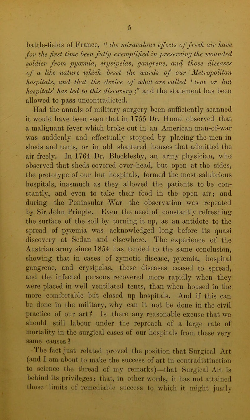 0 battle-fields of France, “ the miraculous effects of fresh air have for the first time been fully exemplified in preserving the wounded soldier from pyaemia, erysipelas, gangrene, and those diseases of a like nature which beset the wards of our Metropolitan hospitals, and that the device of what are called ‘ tent or hut hospitals' has led to this discoveryand the statement has been allowed to pass uncontradicted. Had the annals of military surgery been sufficiently scanned it would have been seen that in 1755 Dr. Hume observed that a malignant fever which broke out in an American man-of-war was suddenly and effectually stopped by placing the men in sheds and tents, or in old shattered houses that admitted the air freely. In 1764 Dr. Blocklesby, an army physician, who observed that sheds covered over-head, but open at the sides, the prototype of our hut hospitals, formed the most salubrious hospitals, inasmuch as they allowed the patients to be con- stantly, and even to take their food in the open air; and during the Peninsular War the observation was repeated by Sir John Pringle. Even the need of constantly refreshing the surface of the soil by turning it up, as an antidote to the spread of pyaemia was acknowledged long before its quasi discovery at Sedan and elsewhere. The experience of the Austrian army since 1854 has tended to the same conclusion, showing that in cases of zymotic disease, pyaemia, hospital gangrene, and erysipelas, these diseases ceased to spread, and the infected persons recovered more rapidly when they were placed in well ventilated tents, than when housed in the more comfortable but closed up hospitals. And if this can be done in the military, why can it not be done in the civil practice of our art? Is there any reasonable excuse that we should still labour under the reproach of a large rate of mortality in the surgical cases of our hospitals from these very same causes % ■The fact just related proved the position that Surgical Art (and I am about to make the success of art in contradistinction to science the thread of my remarks)—that Surgical Art is behind its privileges; that, in other words, it has not attained those limits of remediable success to which it might justly