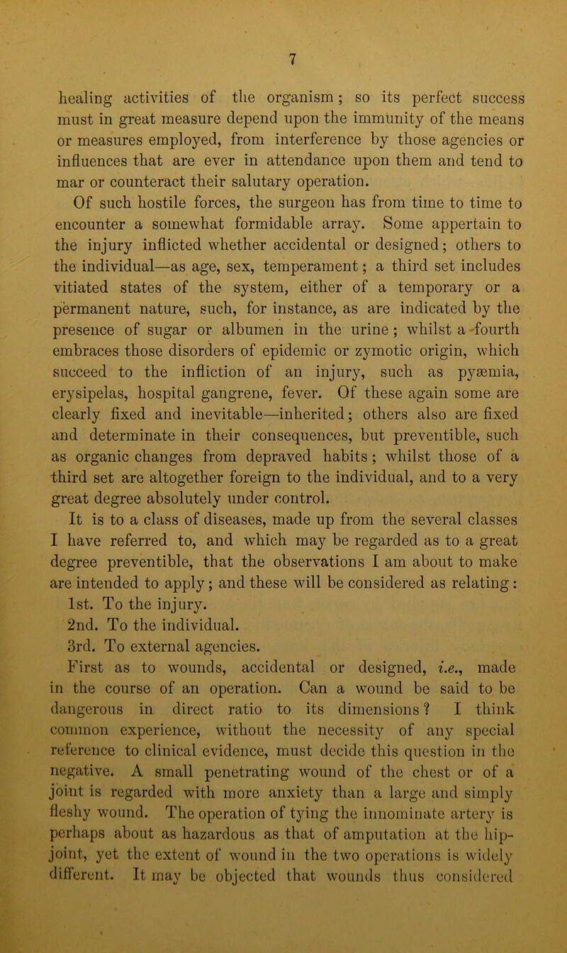 healing activities of the organism; so its perfect success must in great measure depend upon the immunity of the means or measures employed, from interference by those agencies or influences that are ever in attendance upon them and tend to mar or counteract their salutary operation. Of such hostile forces, the surgeon has from time to time to encounter a somewhat formidable array. Some appertain to the injury inflicted whether accidental or designed; others to the individual—as age, sex, temperament; a third set includes vitiated states of the system, either of a temporary or a permanent nature, such, for instance, as are indicated by the presence of sugar or albumen in the urine; whilst a fourth embraces those disorders of epidemic or zymotic origin, which succeed to the infliction of an injury, such as pyaemia, erysipelas, hospital gangrene, fever. Of these again some are clearly fixed and inevitable—inherited; others also are fixed and determinate in their consequences, but preventible, such as organic changes from depraved habits ; whilst those of a third set are altogether foreign to the individual, and to a very great degree absolutely under control. It is to a class of diseases, made up from the several classes I have referred to, and which may be regarded as to a great degree preventible, that the observations I am about to make are intended to apply; and these will be considered as relating: 1st. To the injury. 2nd. To the individual. 3rd. To external agencies. First as to wounds, accidental or designed, i.e., made in the course of an operation. Can a wound be said to be dangerous in direct ratio to its dimensions? I think common experience, without the necessity of any special reference to clinical evidence, must decide this question in the negative. A small penetrating wound of the chest or of a joint is regarded with more anxiety than a large and simply fleshy wound. The operation of tying the innominate artery is perhaps about as hazardous as that of amputation at the hip- joint, yet the extent of wound in the two operations is widely different. It may be objected that wounds thus considered