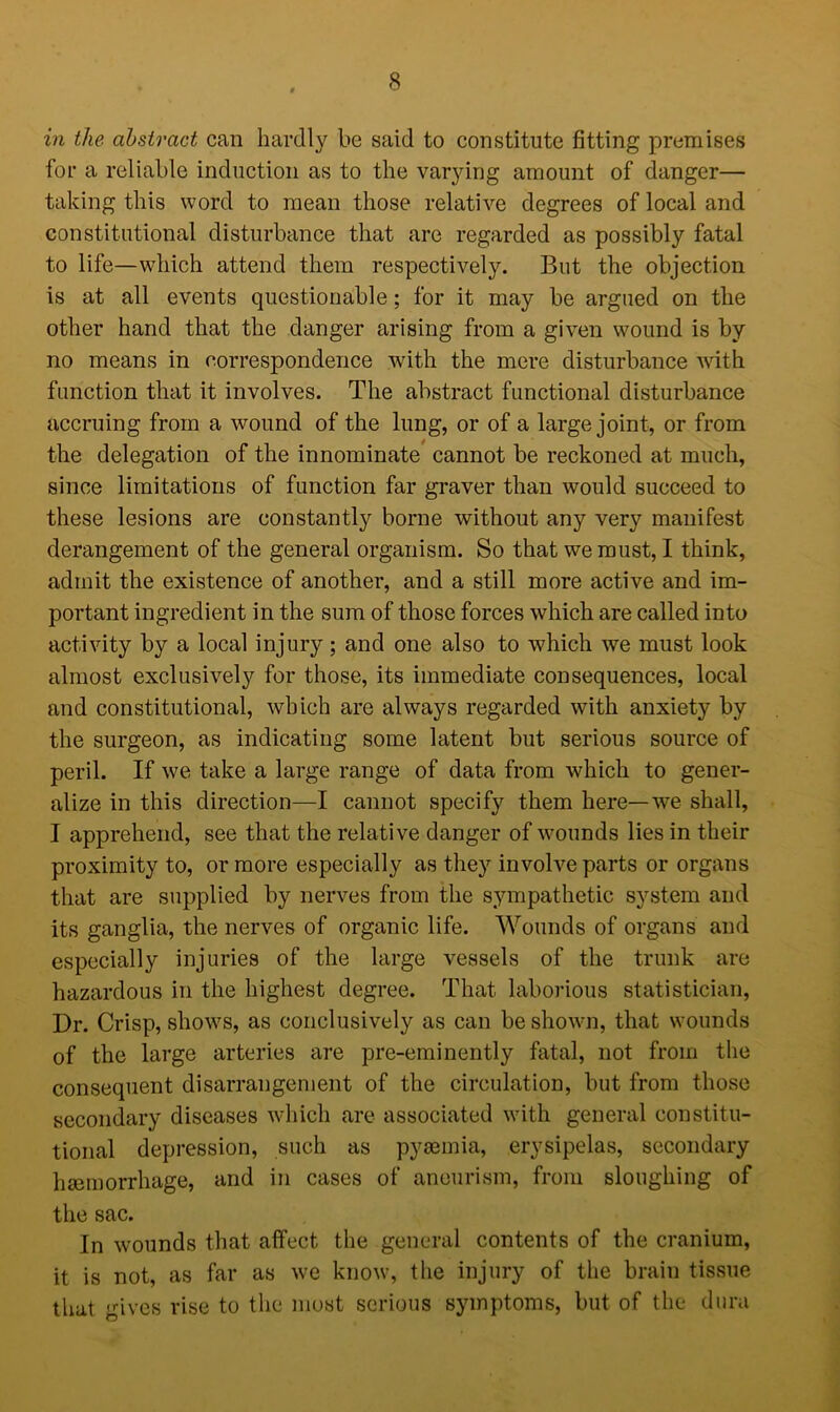 in the abstract can hardly be said to constitute fitting promises for a reliable induction as to the varying amount of danger— taking this word to mean those relative degrees of local and constitutional disturbance that are regarded as possibly fatal to life—which attend them respectively. But the objection is at all events questionable; for it may be argued on the other hand that the danger arising from a given wound is by no means in correspondence with the mere disturbance with function that it involves. The abstract functional disturbance accruing from a wound of the lung, or of a large joint, or from the delegation of the innominate cannot be reckoned at much, since limitations of function far graver than would succeed to these lesions are constantly borne without any very manifest derangement of the general organism. So that we must, I think, admit the existence of another, and a still more active and im- portant ingredient in the sum of those forces which are called into activity by a local injury; and one also to which we must look almost exclusively for those, its immediate consequences, local and constitutional, which are always regarded with anxiety by the surgeon, as indicating some latent but serious source of peril. If we take a large range of data from which to gener- alize in this direction—I cannot specify them here—we shall, I apprehend, see that the relative danger of wounds lies in their proximity to, or more especially as they involve parts or organs that are supplied by nerves from the sympathetic system and its ganglia, the nerves of organic life. Wounds of organs and especially injuries of the large vessels of the trunk are hazardous in the highest degree. That laborious statistician, Dr. Crisp, shows, as conclusively as can be shown, that wounds of the large arteries are pre-eminently fatal, not from the consequent disarrangement of the circulation, but from those secondary diseases which are associated with general constitu- tional depression, such as pyaemia, erysipelas, secondary haemorrhage, and in cases of aneurism, from sloughing of the sac. In wounds that affect the general contents of the cranium, it is not, as far as we know, the injury of the brain tissue that gives rise to the most serious symptoms, but of the dura
