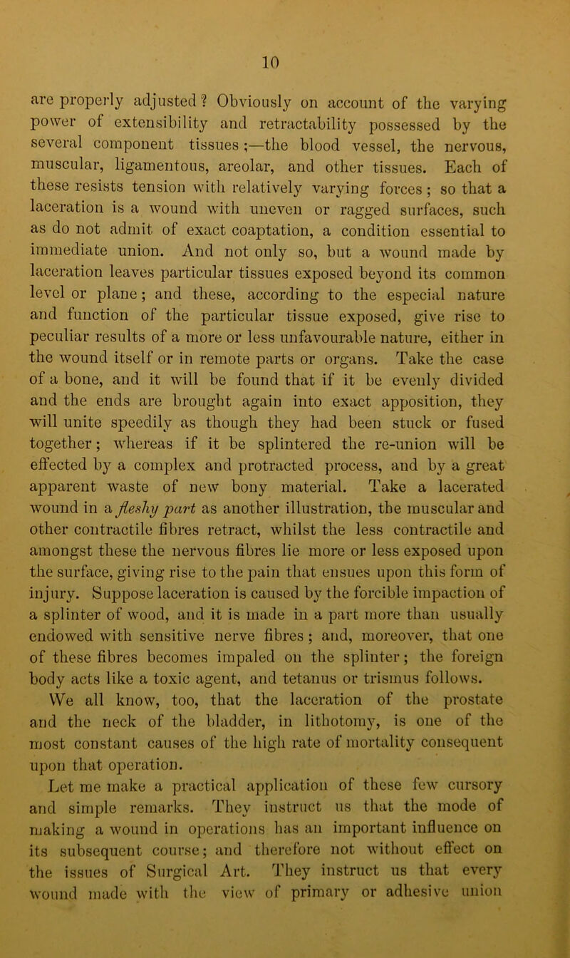 are properly adjusted? Obviously on account of the varying power of extensibility and retractability possessed by the several component tissues ;—the blood vessel, the nervous, muscular, ligamentous, areolar, and other tissues. Each of these resists tension with relatively varying forces; so that a laceration is a wound with uneven or ragged surfaces, such as do not admit of exact coaptation, a condition essential to immediate union. And not only so, but a wound made by laceration leaves particular tissues exposed beyond its common level or plane; and these, according to the especial nature and function of the particular tissue exposed, give rise to peculiar results of a more or less unfavourable nature, either in the wound itself or in remote parts or organs. Take the case of a bone, and it will be found that if it be evenly divided and the ends are brought again into exact apposition, they will unite speedily as though they had been stuck or fused together; whereas if it be splintered the re-union will be effected by a complex and protracted process, and by a great apparent waste of new bony material. Take a lacerated wound in a fleshy part as another illustration, the muscular and other contractile fibres retract, whilst the less contractile and amongst these the nervous fibres lie more or less exposed upon the surface, giving rise to the pain that ensues upon this form of injury. Suppose laceration is caused by the forcible impaction of a splinter of wood, and it is made in a part more than usually endowed with sensitive nerve fibres; and, moreover, that one of these fibres becomes impaled on the splinter; the foreign body acts like a toxic agent, and tetanus or trismus follows. We all know, too, that the laceration of the prostate and the neck of the bladder, in lithotomy, is one of the most constant causes of the high rate of mortality consequent upon that operation. Let me make a practical application of these few cursory and simple remarks. They instruct us that the mode of making a wound in operations has an important influence on its subsequent course; and therefore not without effect on the issues of Surgical Art. They instruct us that every wound made with the view of primary or adhesive union