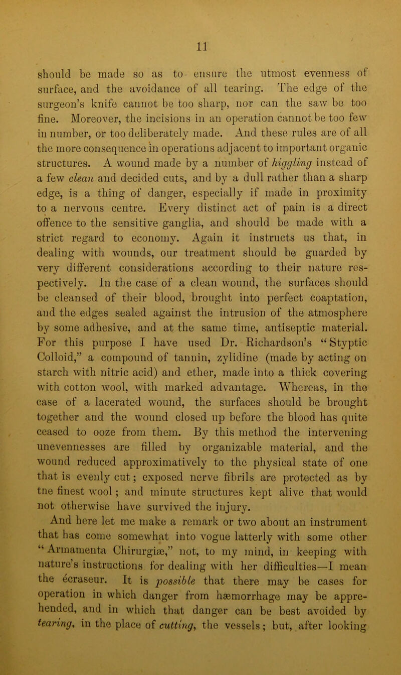 should be made so as to ensure the utmost evenness of surface, and the avoidance of all tearing. The edge of the surgeon’s knife cannot be too sharp, nor can the saw be too fine. Moreover, the incisions in an operation cannot be too few in number, or too deliberately made. And these rules are of all the more consequence in operations adjacent to important organic structures. A wound made by a number of higgling instead of a few clean and decided cuts, and by a dull rather than a sharp edge, is a thing of danger, especially if made in proximity to a nervous centre. Every distinct act of pain is a direct offence to the sensitive ganglia, and should be made with a strict regard to economy. Again it instructs us that, in dealing with wounds, our treatment should be guarded by very different considerations according to their nature res- pectively. In the case of a clean wound, the surfaces should be cleansed of their blood, brought into perfect coaptation, and the edges sealed against the intrusion of the atmosphere by some adhesive, and at the same time, antiseptic material. For this purpose I have used Dr. Richardson’s “Styptic Colloid,” a compound of tannin, zylidine (made by acting on starch with nitric acid) and ether, made into a thick covering with cotton wool, with marked advantage. Whereas, in the case of a lacerated wound, the surfaces should be brought together and the wound closed up before the blood has quite ceased to ooze from them. By this method the intervening unevennesses are filled by organizable material, and the wound reduced approximativelv to the physical state of one that is evenly cut; exposed nerve fibrils are protected as by tne finest wool; and minute structures kept alive that would not otherwise have survived the injury. And here let me make a remark or two about an instrument that has come somewhat into vogue latterly with some other “ Armamenta Chirurgise,” not, to my mind, in keeping with nature’s instructions for dealing with her difficulties—1 mean the ecraseur. It is possible that there may be cases for operation in which danger from haemorrhage may be appre- hended, and in which that danger can be best avoided by tearing, in the place of cutting, the vessels; but, after looking